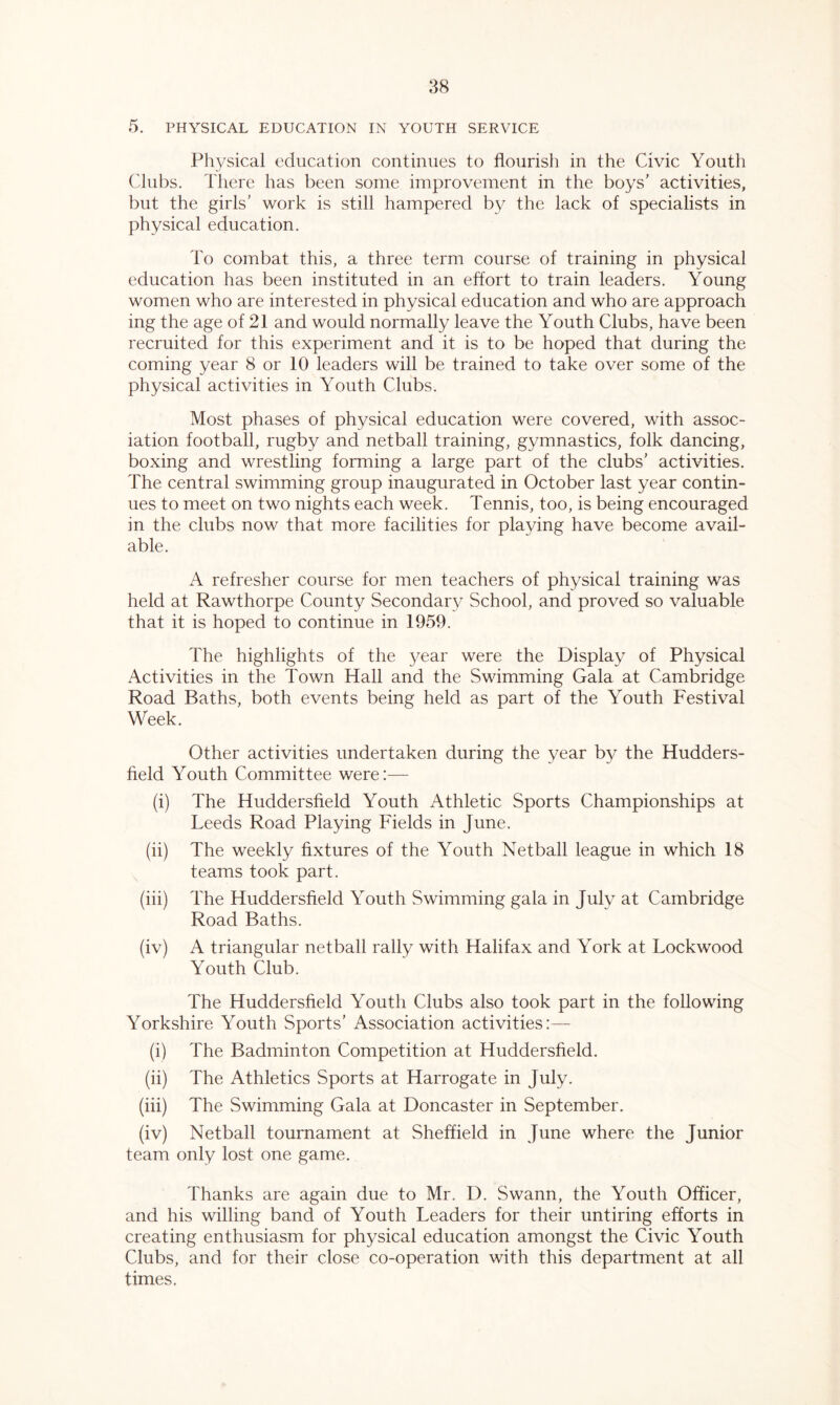 38 5. PHYSICAL EDUCATION IN YOUTH SERVICE Physical education continues to flourish in the Civic Youth Clubs. There has been some improvement in the boys’ activities, but the girls’ work is still hampered by the lack of specialists in physical education. To combat this, a three term course of training in physical education has been instituted in an effort to train leaders. Young women who are interested in physical education and who are approach ing the age of 21 and would normally leave the Youth Clubs, have been recruited for this experiment and it is to be hoped that during the coming year 8 or 10 leaders will be trained to take over some of the physical activities in Youth Clubs. Most phases of physical education were covered, with assoc- iation football, rugby and netball training, gymnastics, folk dancing, boxing and wrestling forming a large part of the clubs’ activities. The central swimming group inaugurated in October last year contin- ues to meet on two nights each week. Tennis, too, is being encouraged in the clubs now that more facilities for playing have become avail- able. A refresher course for men teachers of physical training was held at Rawthorpe County Secondary School, and proved so valuable that it is hoped to continue in 1959. The highlights of the year were the Display of Physical Activities in the Town Hall and the Swimming Gala at Cambridge Road Baths, both events being held as part of the Youth Festival Week. Other activities undertaken during the year by the Hudders- field Youth Committee were:— (i) The Huddersfield Youth Athletic Sports Championships at Leeds Road Playing Fields in June. (ii) The weekly fixtures of the Youth Netball league in which 18 teams took part. (iii) The Huddersfield Youth Swimming gala in July at Cambridge Road Baths. (iv) A triangular netball rally with Halifax and York at Lockwood Youth Club. The Huddersfield Youth Clubs also took part in the following Yorkshire Youth Sports’ Association activities:— (i) The Badminton Competition at Huddersfield. (ii) The Athletics Sports at Harrogate in July. (iii) The Swimming Gala at Doncaster in September. (iv) Netball tournament at Sheffield in June where the Junior team only lost one game. Thanks are again due to Mr. D. Swann, the Youth Officer, and his willing band of Youth Leaders for their untiring efforts in creating enthusiasm for physical education amongst the Civic Youth Clubs, and for their close co-operation with this department at all times.