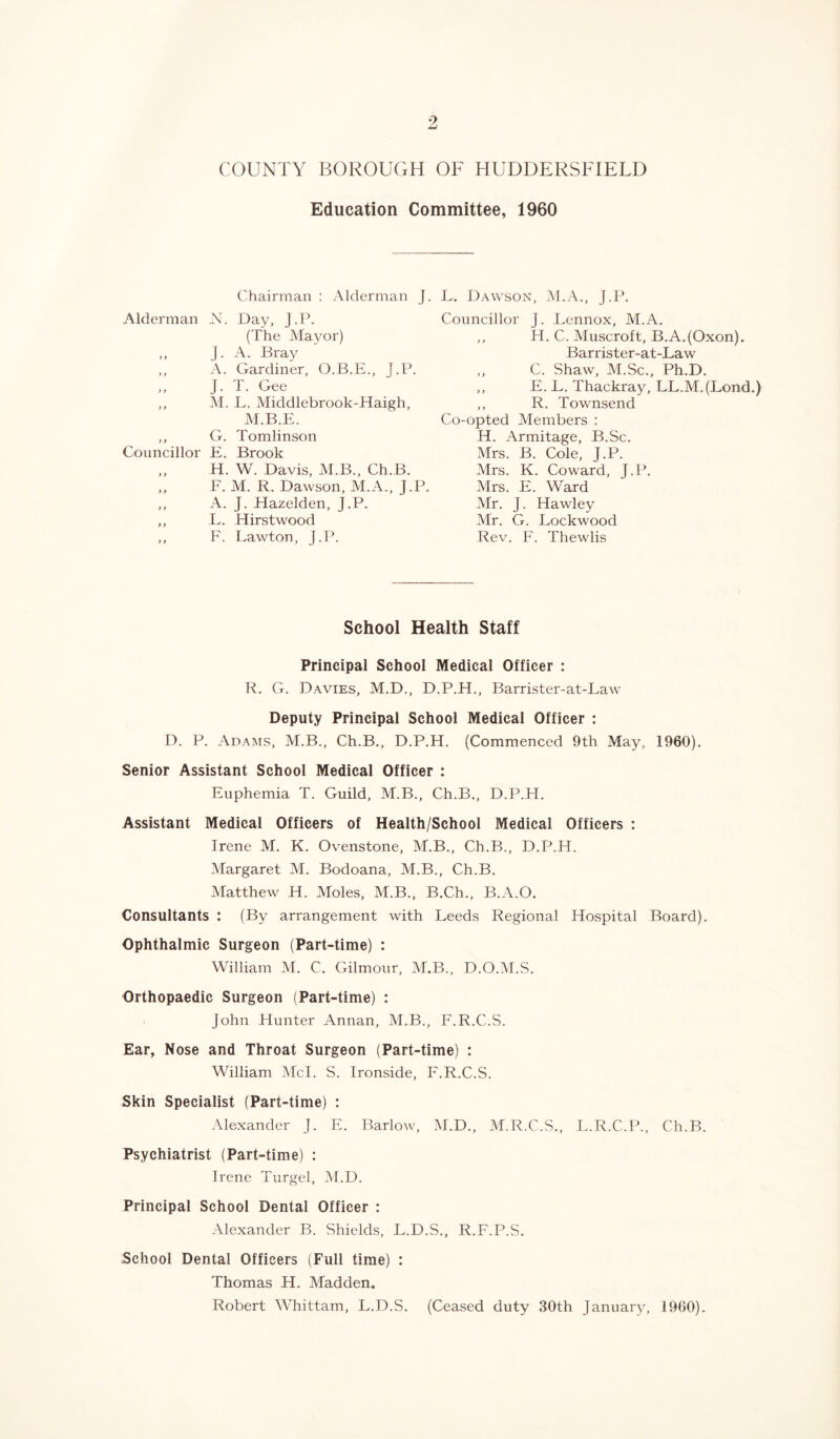 Education Committee, 1960 Chairman : Alderman J. Alderman N. Day, J.P. (The Mayor) „ J. A. Bray ,, A. Gardiner, O.B.E., J.P. ,, J. T. Gee ,, M. L. Middlebrook-Haigh, M.B.E. ,, G. Tomlinson Councillor E. Brook „ H. W. Davis, M.B., Ch.B. ,, F. M. R. Dawson, M.A., J.P. ,, A. J. Hazelden, J.P. ,, L. Hirstwood ,, F. Lawton, J.P. L. Dawson, M.A., J.P. Councillor J. Lennox, M.A. ,, H. C. Muscroft, B.A.(Oxon). Barrister-at-Law ,, C. Shaw, M.Sc., Ph.D. ,, E. L. Thackray, LL.M.(Lond.) ,, R. Townsend Co-opted Members : H. Armitage, B.Sc. Mrs. B. Cole, J.P. Mrs. K. Coward, J.P. Mrs. E. Ward Mr. J. Hawley Mr. G. Lockwood Rev. F. Thewlis School Health Staff Principal School Medical Officer : R. G. Davies, M.D., D.P.H., Barrister-at-Law Deputy Principal School Medical Officer : D. P. Adams, M.B., Ch.B., D.P.H. (Commenced 9th May, 1960). Senior Assistant School Medical Officer : Euphemia T. Guild, M.B., Ch.B., D.P.H. Assistant Medical Officers of Health/School Medical Officers : Irene M. K. Ovenstone, M.B., Ch.B., D.P.H. Margaret M. Bodoana, M.B., Ch.B. Matthew H. Moles, M.B., B.Ch., B.A.O. Consultants : (By arrangement with Leeds Regional Hospital Board). Ophthalmic Surgeon (Part-time) : William M. C. Gilmour, M.B., D.O.M.S. Orthopaedic Surgeon (Part-time) : John Hunter Annan, M.B., F.R.C.S. Ear, Nose and Throat Surgeon (Part-time) : William Mel. S. Ironside, F.R.C.S. Skin Specialist (Part-time) : Alexander J. E. Barlow, M.D., M.R.C.S., L.R.C.P., Ch.B. Psychiatrist (Part-time) : Irene Turgel, M.D. Principal School Dental Officer : Alexander B. Shields, L.D.S., R.F.P.S. School Dental Officers (Full time) : Thomas H. Madden. Robert Whittam, L.D.S. (Ceased duty 30th January, i960).