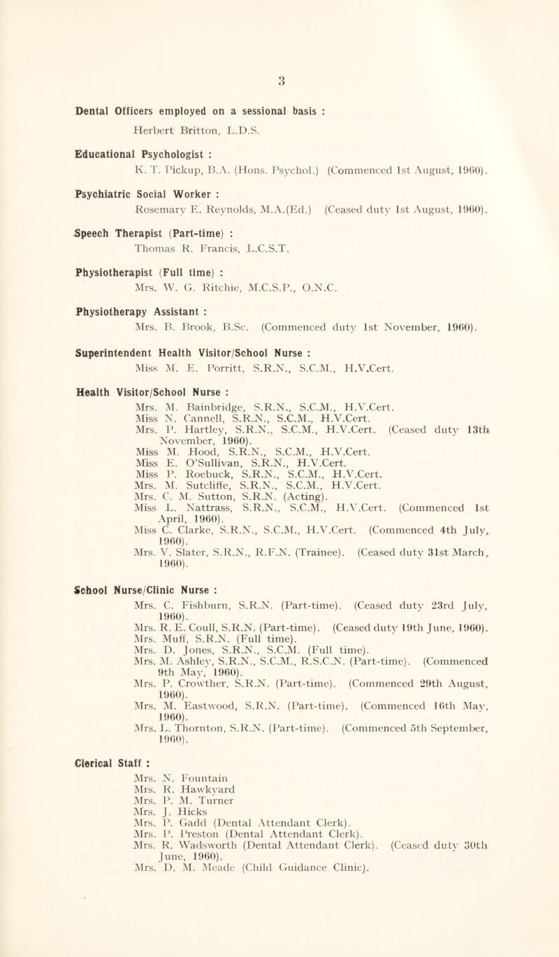 Dental Officers employed on a sessional basis : Herbert Britton, L.D.S. Educational Psychologist : K. T. Pickup, B.A. (Hons. Psychol.) (Commenced 1st August, 1960). Psychiatric Social Worker : Rosemary E. Reynolds, M.A.(Ed.) (Ceased duty 1st August, 1960). Speech Therapist (Part-time) : Thomas R. Francis, L.C.S.T. Physiotherapist (Full time) : Mrs. W. G. Ritchie, M.C.S.P., O.N.C. Physiotherapy Assistant : Mrs. B. Brook, B.Sc. (Commenced duty 1st November, 1960). Superintendent Health Visitor/School Nurse : Miss M. PI. Porritt, S.R.N., S.C.M., H.V.Cert. Health Visitor/School Nurse : Mrs. M. Bainbridge, S.R.N., S.C.M., H.V.Cert. Miss N. Cannell, S.R.N., S.C.M., H.V.Cert. Mrs. P. Hartley, S.R.N., S.C.M., H.V.Cert. (Ceased duty 13th November, 1960). Miss M. Flood, S.R.N., S.C.M., H.V.Cert. Miss E. O'Sullivan, S.R.N., H.V.Cert. Miss P. Roebuck, S.R.N., S.C.M., H.V.Cert. Mrs. M. Sutcliffe, S.R.N., S.C.M., H.V.Cert. Mrs. C. M. Sutton, S.R.N. (Acting). Miss L. Nattrass, S.R.N., S.C.M., H.V.Cert. (Commenced 1st April, 1960). Miss C. Clarke, S.R.N., S.C.M., H.V.Cert. (Commenced 4th July, 1960). Mrs. V. Slater, S.R.N., R.F.N. (Trainee). (Ceased duty 31st March, 1960). School Nurse/Clinic Nurse : Mrs. C. Fishburn, S.R.N. (Part-time). (Ceased duty 23rd July, 1960). Mrs. R. E. Coull, S.R.N. (Part-time). (Ceased duty 19th June, 1960). Mrs. Muff, S.R.N. (Full time). Mrs. D. Jones, S.R.N., S.C.M. (Full time). Mrs. M. Ashley, S.R.N., S.C.M., R.S.C.N. (Part-time). (Commenced 9th May, 1960). Mrs. P. Crowthcr, S.R.N. (Part-time). (Commenced 29th August, 1960). Mrs. M. Eastwood, S.R.N. (Part-time). (Commenced 16th May, 1960). Mrs. E. Thornton, S.R.N. (Part-time). (Commenced 5th September, 1960). Clerical Staff : Mrs. N. Fountain Mrs. R. Hawkyard Mrs. P. M. Turner Airs. J. Hicks Mrs. P. Gacld (Dental Attendant Clerk). Mrs. P. Preston (Dental Attendant Clerk). Airs. R. Wadsworth (Dental Attendant Clerk). (Ceased duty 30th June, 1960). Mrs. D. M. Aleade (Child Guidance Clinic).