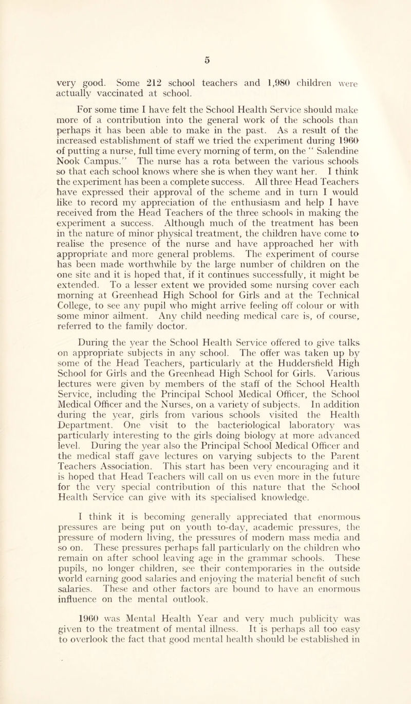 very good. Some 212 school teachers and 1,980 children were actually vaccinated at school. For some time I have felt the School Health Service should make more of a contribution into the general work of the schools than perhaps it has been able to make in the past. As a result of the increased establishment of staff we tried the experiment during I960 of putting a nurse, full time every morning of term, on the “ Salendine Nook Campus.” The nurse has a rota between the various schools so that each school knows where she is when they want her. I think the experiment has been a complete success. All three Head Teachers have expressed their approval of the scheme and in turn I would like to record my appreciation of the enthusiasm and help I have received from the Head Teachers of the three schools in making the experiment a success. Although much of the treatment has been in the nature of minor physical treatment, the children have come to realise the presence of the nurse and have approached her with appropriate and more general problems. The experiment of course has been made worthwhile by the large number of children on the one site and it is hoped that, if it continues successfully, it might be extended. To a lesser extent we provided some nursing cover each morning at Greenhead High School for Girls and at the Technical College, to see any pupil who might arrive feeling off colour or with some minor ailment. Any child needing medical care is, of course, referred to the family doctor. During the year the School Health Service offered to give talks on appropriate subjects in any school. The offer was taken up by some of the Head Teachers, particularly at the Huddersfield High School for Girls and the Greenhead High School for Girls. Various lectures were given by members of the staff of the School Health Service, including the Principal School Medical Officer, the School Medical Officer and the Nurses, on a variety of subjects. In addition during the year, girls from various schools visited the Health Department. One visit to the bacteriological laboratory was particularly interesting to the girls doing biolog}/ at more advanced level. During the year also the Principal School Medical Officer and the medical staff gave lectures on varying subjects to the Parent Teachers Association. This start has been very encouraging and it is hoped that Head Teachers will call on us even more in the future for the very special contribution of this nature that the School Health Service can give with its specialised knowledge. I think it is becoming generally appreciated that enormous pressures are being put on youth to-day, academic pressures, the pressure of modern living, the pressures of modern mass media and so on. These pressures perhaps fall particularly on the children who remain on after school leaving age in the grammar schools. These pupils, no longer children, see their contemporaries in the outside world earning good salaries and enjoying the material benefit of such salaries. These and other factors are bound to have an enormous influence on the mental outlook. 1960 was Mental Health Year and very much publicity was given to the treatment of mental illness. It is perhaps all too easy to overlook the fact that good mental health should be established in