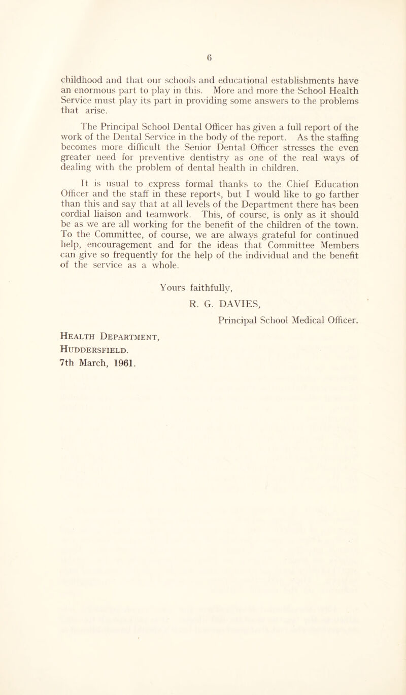 childhood and that our schools and educational establishments have an enormous part to play in this. More and more the School Health Service must play its part in providing some answers to the problems that arise. The Principal School Dental Officer has given a full report of the work of the Dental Service in the body of the report. As the staffing becomes more difficult the Senior Dental Officer stresses the even greater need for preventive dentistry as one of the real ways of dealing with the problem of dental health in children. It is usual to express formal thanks to the Chief Education Officer and the staff in these report^, but I would like to go farther than this and say that at all levels of the Department there has been cordial liaison and teamwork. This, of course, is only as it should be as we are all working for the benefit of the children of the town, lo the Committee, of course, we are always grateful for continued help, encouragement and for the ideas that Committee Members can give so frequently for the help of the individual and the benefit of the service as a whole. Yours faithfully, R. G. DAVIES, Principal School Medical Officer. Health Department, Huddersfield. 7th March, 1961.
