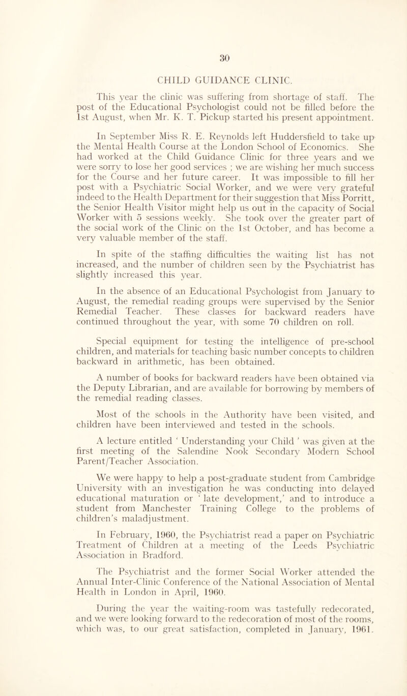 CHILD GUIDANCE CLINIC. This year the clinic was suffering from shortage of staff. The post of the Educational Psychologist could not be filled before the 1st August, when Mr. K. T. Pickup started his present appointment. In September Miss R. E. Reynolds left Huddersfield to take up the Mental Health Course at the London School of Economics. She had worked at the Child Guidance Clinic for three years and we were sorry to lose her good services ; we are wishing her much success for the Course and her future career. It was impossible to fill her post with a Psychiatric Social Worker, and we were very grateful indeed to the Health Department for their suggestion that Miss PorritL the Senior Health Visitor might help us out in the capacity of Social Worker with 5 sessions weekly. She took over the greater part of the social work of the Clinic on the 1st October, and has become a very valuable member of the staff. In spite of the staffing difficulties the waiting list has not increased, and the number of children seen by the Psychiatrist has slightly increased this year. In the absence of an Educational Psychologist from January to August, the remedial reading groups were supervised by the Senior Remedial Teacher. These classes for backward readers have continued throughout the year, with some 70 children on roll. Special equipment for testing the intelligence of pre-school children, and materials for teaching basic number concepts to children backward in arithmetic, has been obtained. A number of books for backward readers have been obtained via the Deputy Librarian, and are available for borrowing by members of the remedial reading classes. Most of the schools in the Authority have been visited, and children have been interviewed and tested in the schools. A lecture entitled ‘ Understanding your Child ’ was given at the first meeting of the Salendine Nook Secondary Modern School Parent/Teacher Association. We were happy to help a post-graduate student from Cambridge University with an investigation he was conducting into delayed educational maturation or 1 late development,’ and to introduce a student from Manchester Training College to the problems of children’s maladjustment. In February, 1960, the Psychiatrist read a paper on Psychiatric Treatment of Children at a meeting of the Leeds Psychiatric Association in Bradford. The Psychiatrist and the former Social Worker attended the Annual Inter-Clinic Conference of the National Association of Mental Health in London in April, 1960. During the year the waiting-room was tastefully redecorated, and we were looking forward to the redecoration of most of the rooms, which was, to our great satisfaction, completed in January, 1961.