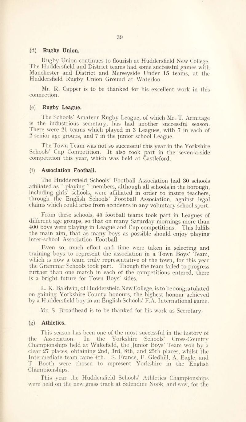 (d) Rugby Union. Rugby Union continues to flourish at Huddersfield New College. 1 he Huddersfield and District teams had some successful games with Manchester and District and Merseyside Under 15 teams, at the Huddersfield Rugby Union Ground at Waterloo. Mr. R. Capper is to be thanked for his excellent work in this connection. (e) Rugby League. The Schools’ Amateur Rugby League, of which Mr. T. Armitage is the industrious secretary, has had another successful season. There were 21 teams which played in 3 Leagues, with 7 in each of 2 senior age groups, and 7 in the junior school League. The Town Team was not so successful this year in the Yorkshire Schools’ Cup Competition. It also took part in the seven-a-side competition this year, which was held at Castleford. (f) Association Football. The Huddersfield Schools’ Football Association had 30 schools affiliated as “ playing ” members, although all schools in the borough, including girls’ schools, were affiliated in order to insure teachers, through the English Schools’ Football Association, against legal claims which could arise from accidents in any voluntary school sport. From these schools, 45 football teams took part in Leagues of different age groups, so that on many Saturday mornings more than 400 boys were playing in League and Cup competitions. This fulfils the main aim, that as many boys as possible should enjoy playing inter-school Association Football. Even so, much effort and time were taken in selecting and training boys to represent the association in a Town Boys' Team, which is now a team truly representative of the town, for this year the Grammar Schools took part. Though the team failed to progress further than one match in each of the competitions entered, there is a bright future for Town Boys’ sides. L. K. Baldwin, of Huddersfield New College, is to be congratulated on gaining Yorkshire County honours, the highest honour achieved by a Huddersfield boy in an English Schools’ F.A. International game. Mr. S. Broadhead is to be thanked for his work as Secretary. (g) Athletics. This season has been one of the most successful in the history of the Association. In the Yorkshire Schools’ Cross-Country Championships held at Wakefield, the Junior Boys’ Team won by a clear 27 places, obtaining 2nd, 3rd, 8th, and 25th places, whilst the Intermediate team came 4th. S. France, F. Gledhill, A. Eagle, and T. Booth were chosen to represent Yorkshire in the English Championships. This year the Huddersfield Schools’ Athletics Championships were held on the new grass track at Salendine Nook, and saw, for the
