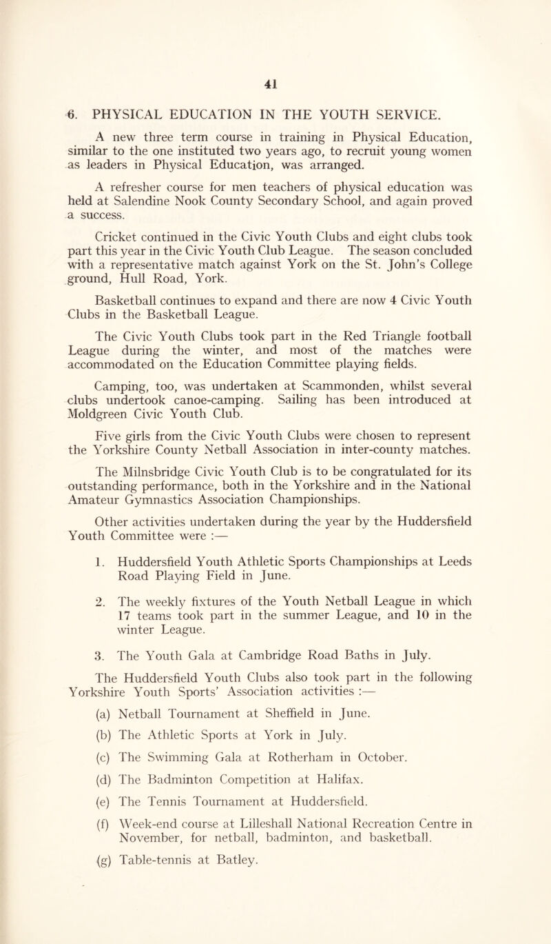 6. PHYSICAL EDUCATION IN THE YOUTH SERVICE. A new three term course in training in Physical Education, similar to the one instituted two years ago, to recruit young women as leaders in Physical Education, was arranged. A refresher course for men teachers of physical education was held at Salendine Nook County Secondary School, and again proved a success. Cricket continued in the Civic Youth Clubs and eight clubs took part this year in the Civic Youth Club League. The season concluded with a representative match against York on the St. John’s College ground, Hull Road, York. Basketball continues to expand and there are now 4 Civic Youth Clubs in the Basketball League. The Civic Youth Clubs took part in the Red Triangle football League during the winter, and most of the matches were accommodated on the Education Committee playing fields. Camping, too, was undertaken at Scammonden, whilst several clubs undertook canoe-camping. Sailing has been introduced at Moldgreen Civic Youth Club. Five girls from the Civic Youth Clubs were chosen to represent the Yorkshire County Netball Association in inter-county matches. The Milnsbridge Civic Youth Club is to be congratulated for its outstanding performance, both in the Yorkshire and in the National Amateur Gymnastics Association Championships. Other activities undertaken during the year by the Huddersfield Youth Committee were :— 1. Huddersfield Youth Athletic Sports Championships at Leeds Road Playing Field in June. 2. The weekly fixtures of the Youth Netball League in which 17 teams took part in the summer League, and 10 in the winter League. 3. The Youth Gala at Cambridge Road Baths in July. The Huddersfield Youth Clubs also took part in the following Yorkshire Youth Sports’ Association activities :— (a) Netball Tournament at Sheffield in June. (b) The Athletic Sports at York in July. (c) The Swimming Gala at Rotherham in October. (d) The Badminton Competition at Halifax. (e) The Tennis Tournament at Huddersfield. (f) Week-end course at Lilleshall National Recreation Centre in November, for netball, badminton, and basketball. (g) Table-tennis at Batley.