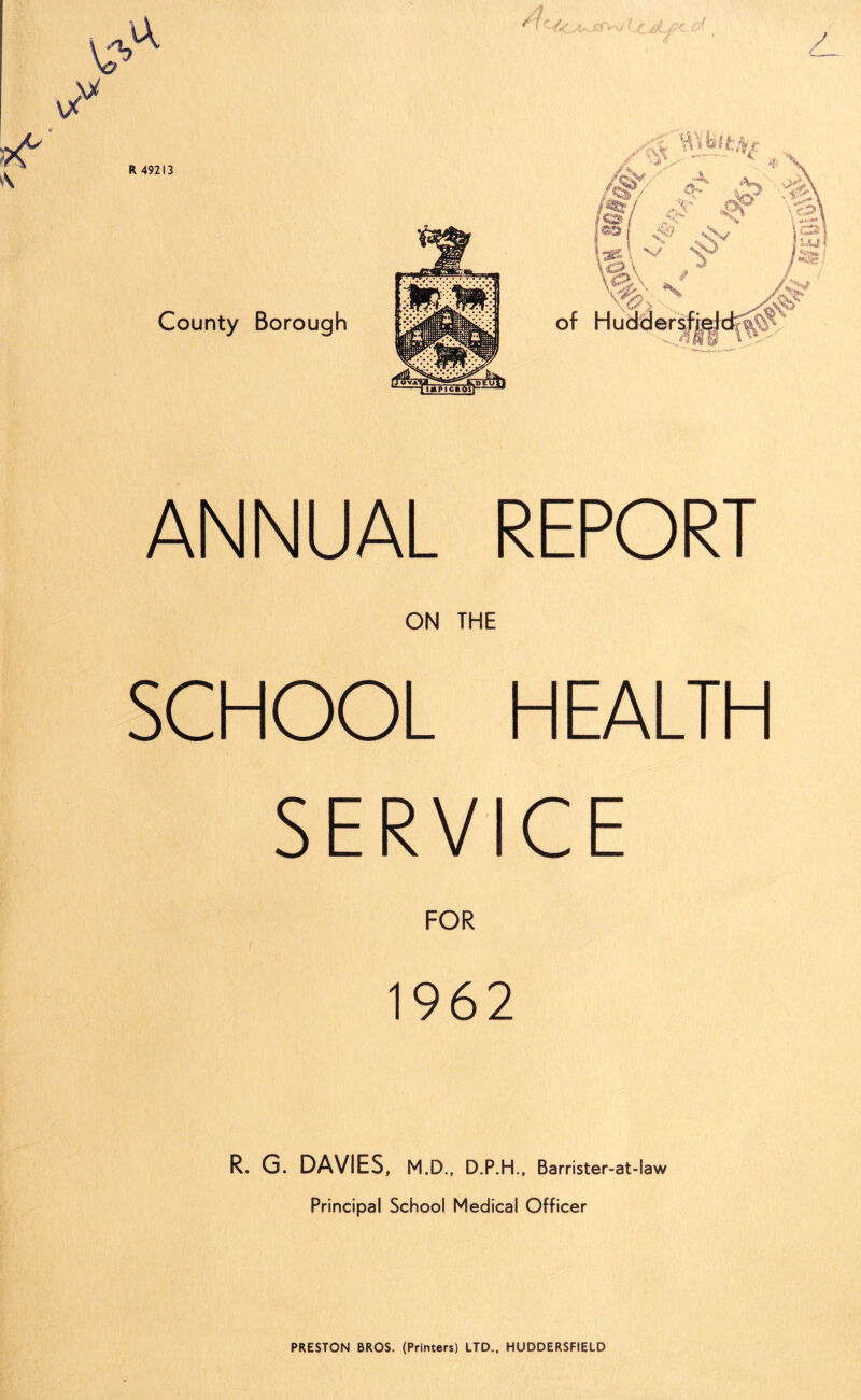 ANNUAL REPORT ON THE SCHOOL HEALTH SERVICE FOR 1962 R. G. DAVIES, m.d., d.p.h., Barrister-at-law Principal School Medical Officer PRESTON BROS, (Printers) LTD., HUDDERSFIELD