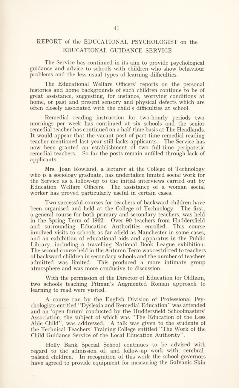 REPORT of the EDUCATIONAL PSYCHOLOGIST on the EDUCATIONAL GUIDANCE SERVICE The Service has continued in its aim to provide psychological guidance and advice to schools with children who show behaviour problems and the less usual types of learning difficulties. The Educational Welfare Officers’ reports on the personal histories and home backgrounds of such children continue to be of great assistance, suggesting, for instance, worrying conditions at home, or past and present sensory and physical defects which are often closely associated with the child’s difficulties at school. Remedial reading instruction for two-hourly periods two mornings per week has continued at six schools and the senior remedial teacher has continued on a half-time basis at The Headlands. It would appear that the vacant post of part-time remedial reading teacher mentioned last year still lacks applicants. The Service has now been granted an establishment of two full-time peripatetic remedial teachers. So far the posts remain unfilled through lack of applicants. Mrs. Joan Rowland, a lecturer at the College of Technology who is a sociology graduate, has undertaken limited social work for the Service as a follow-up to the initial interviews carried out by Education Welfare Officers. The assistance of a woman social worker has proved particularly useful in certain cases. Two successful courses for teachers of backward children have been organised and held at the College of Technology. The first, a general course for both primary and secondary teachers, was held in the Spring Term of 1962. Over 90 teachers from Huddersfield and surrounding Education Authorities enrolled. This course involved visits to schools as far afield as Manchester in some cases, and an exhibition of educational aids and apparatus in the Public Library, including a travelling National Book League exhibition. The second course held in the Autumn Term was restricted to teachers of backward children in secondary schools and the number of teachers admitted was limited. This produced a more intimate group atmosphere and was more conducive to discussion. With the permission of the Director of Education for Oldham, two schools teaching Pitman’s Augmented Roman approach to learning to read were visited. A course run by the English Division of Professional Psy- chologists entitled “Dyslexia and Remedial Education’’ was attended and an ‘open forum’ conducted by the Huddersfield Schoolmasters’ Association, the subject of which was “The Education of the Less Able Child’’, was addressed. A talk was given to the students of the Technical Teachers’ Training College entitled “The Work of the Child Guidance Service of the Local Education Authority’’. Holly Bank Special School continues to be advised with regard to the admission of, and follow-up work with, cerebral- palsied children. In recognition of this work the school governors have agreed to provide equipment for measuring the Galvanic Skin