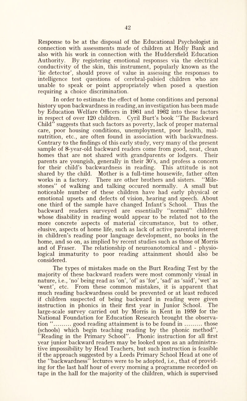 Response to be at the disposal of the Educational Psychologist in connection with assessments made of children at Holly Bank and also with his work in connection with the Huddersfield Education Authority. By registering emotional responses via the electrical conductivity of the skin, this instrument, popularly known as the ‘lie detector’, should prove of value in assessing the responses to intelligence test questions of cerebral-palsied children who are unable to speak or point appropriately when posed a question requiring a choice discrimination. In order to estimate the effect of home conditions and personal history upon backwardness in reading, an investigation has been made by Education Welfare Officers in 1961 and 1962 into these factors in respect of over 120 children. Cyril Burt’s book “The Backward Child’’ suggests that such factors as poverty, lack of proper maternal care, poor housing conditions, unemployment, poor health, mal- nutrition, etc., are often found in association with backwardness. Contrary to the findings of this early study, very many of the present sample of 8-year-old backward readers come from good, neat, clean homes that are not shared with grandparents or lodgers. Their parents are youngish, generally in their 30’s, and profess a concern for their child’s backwardness in reading. This attitude is not shared by the child. Mother is a full-time housewife, father often works in a factory. There are other brothers and sisters. “Mile- stones’’ of walking and talking occured normally. A small but noticeable number of these children have had early physical or emotional upsets and defects of vision, hearing and speech. About one third of the sample have changed Infant’s School. Thus the backward readers surveyed are essentially “normal” children whose disability in reading would appear to be related not to the more concrete aspects of material circumstance, but to other, elusive, aspects of home life, such as lack of active parental interest in children’s reading poor language development, no books in the home, and so on, as implied by recent studies such as those of Morris and of Fraser. The relationship of neuroanotomical and - physio- logical immaturity to poor reading attainment should also be considered. The types of mistakes made on the Burt Reading Test by the majority of these backward readers were most commonly visual in nature, i.e., ‘no’ being read as ‘on’, ‘of’ as ‘for’, ‘sad’ as ‘said’, ‘wet’ as ‘went’, etc. From these common mistakes, it is apparent that much reading backwardness could be prevented or at least reduced if children suspected of being backward in reading were given instruction in phonics in their first year in Junior School. The large-scale survey carried out by Morris in Kent in 1959 for the National Foundation for Education Research brought the observa- tion “ good reading attainment is to be found in those (schools) which begin teaching reading by the phonic method”, “Reading in the Primary School”. Phonic instruction for all first year junior backward readers may be looked upon as an administra- tive impossibility by Head Teachers, but such instruction is feasible if the approach suggested by a Leeds Primary School Head at one of the “backwardness” lectures were to be adopted, i.e., that of provid- ing for the last half hour of every morning a programme recorded on tape in the hall for the majority of the children, which is supervised