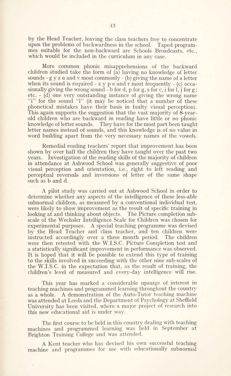 by the Head Teacher, leaving the class teachers free to concentrate upon the problems of backwardness in the school. Taped program- mes suitable for the non-backward are Schools Broadcasts, etc., which would be included in the curriculum in any case. More common phonic misapprehensions of the backward children studied take the form of (a) having no knowledge of letter sounds - g y z u and v most commonly - (b) giving the name of a letter when its sound is required - z y p e and r most frequently - (c) occa- sionally giving the wrong sound - b for d, p for g, s for c, i for 1, j for g; etc. - (d) one very outstanding instance of giving the wrong name “i” for the sound “1” (it may be noticed that a number of these phonetical mistakes have their basis in faulty visual perception). This again supports the suggestion that the vast majority of 8-year- old children who are backward in reading have little or no phonic knowledge of letter sounds. They have for the most part been taught letter names instead of sounds, and this knowledge is of no value in word building apart from the very necessary names of the vowels. Remedial reading teachers’ report that improvement has been shown by over half the children they have taught over the past two years. Investigation of the reading skills of the majority of children in attendance at Ashwood School was generally suggestive of poor visual perception and orientation, i.e., right to left reading and perceptual reversals and inversions of letter of the same shape such as b and d. A pilot study was carried out at Ashwood School in order to determine whether any aspects of the intelligence of these less-able subnormal children, as measured by a conventional individual test, were likely to show improvement as the result of specific training in looking at and thinking about objects. The Picture completion sub- scale of the Wechsler Intelligence Scale for Children was chosen for experimental purposes. A special teaching programme was devised by the Head Teacher and class teacher, and ten children were instructed accordingly over a three month period. The children were then retested with the W.I.S.C. Picture Completion test and a statistically significant improvement in performance was observed. It is hoped that it will be possible to extend this type of training to the skills involved in succeeding with the other nine sub-scales of the W.I.S.C. in the expectation that, as the result of training, the children’s level of measured and every-day intelligence will rise. This year has marked a considerable upsurge of interest in teaching machines and programmed learning throughout the country as a whole. A demonstration of the Auto-Tutor teaching machine was attended at Leeds and the Department of Psychology at Sheffield University has been visited, where a major project of research into this new educational aid is under way. The first course to be held in this country dealing with teaching machines and programmed learning was held in September at Brighton Training College and was attended. A Kent teacher who has devised his own successful teaching machine and programmes for use with educationally subnormal