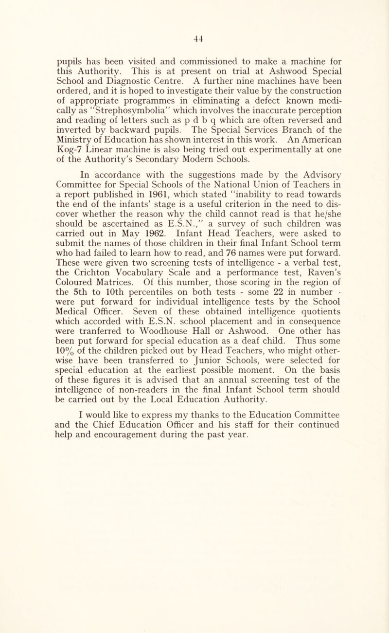 pupils has been visited and commissioned to make a machine for this Authority. This is at present on trial at Ashwood Special School and Diagnostic Centre. A further nine machines have been ordered, and it is hoped to investigate their value by the construction of appropriate programmes in eliminating a defect known medi- cally as “Strephosymbolia” which involves the inaccurate perception and reading of letters such as p d b q which are often reversed and inverted by backward pupils. The Special Services Branch of the Ministry of Education has shown interest in this work. An American Kog-7 Linear machine is also being tried out experimentally at one of the Authority's Secondary Modern Schools. In accordance with the suggestions made by the Advisory Committee for Special Schools of the National Union of Teachers in a report published in 1961, which stated “inability to read towards the end of the infants’ stage is a useful criterion in the need to dis- cover whether the reason why the child cannot read is that he/she should be ascertained as E.S.N.,” a survey of such children was carried out in May 1962. Infant Head Teachers, were asked to submit the names of those children in their final Infant School term who had failed to learn how to read, and 76 names were put forward. These were given two screening tests of intelligence - a verbal test, the Crichton Vocabulary Scale and a performance test, Raven’s Coloured Matrices. Of this number, those scoring in the region of the 5th to 10th percentiles on both tests - some 22 in number - were put forward for individual intelligence tests by the School Medical Officer. Seven of these obtained intelligence quotients which accorded with E.S.N. school placement and in consequence were tranferred to Woodhouse Hall or Ashwood. One other has been put forward for special education as a deaf child. Thus some 10% of the children picked out by Head Teachers, who might other- wise have been transferred to Junior Schools, were selected for special education at the earliest possible moment. On the basis of these figures it is advised that an annual screening test of the intelligence of non-readers in the final Infant School term should be carried out by the Local Education Authority. I would like to express my thanks to the Education Committee and the Chief Education Officer and his staff for their continued help and encouragement during the past year.