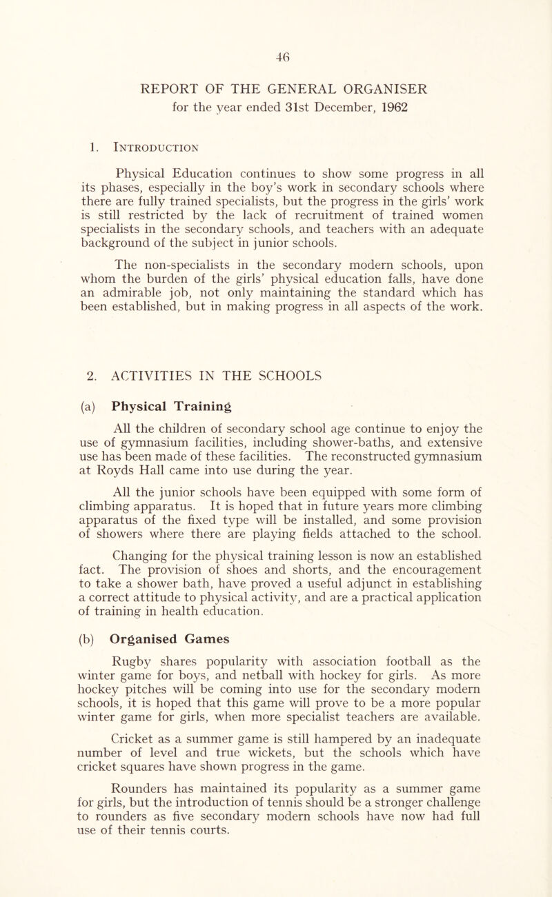 REPORT OF THE GENERAL ORGANISER for the year ended 31st December, 1962 1. Introduction Physical Education continues to show some progress in all its phases, especially in the boy’s work in secondary schools where there are fully trained specialists, but the progress in the girls’ work is still restricted by the lack of recruitment of trained women specialists in the secondary schools, and teachers with an adequate background of the subject in junior schools. The non-specialists in the secondary modern schools, upon whom the burden of the girls’ physical education falls, have done an admirable job, not only maintaining the standard which has been established, but in making progress in all aspects of the work. 2. ACTIVITIES IN THE SCHOOLS (a) Physical Training All the children of secondary school age continue to enjoy the use of gymnasium facilities, including shower-baths, and extensive use has been made of these facilities. The reconstructed gymnasium at Royds Hall came into use during the year. All the junior schools have been equipped with some form of climbing apparatus. It is hoped that in future years more climbing apparatus of the fixed type will be installed, and some provision of showers where there are playing fields attached to the school. Changing for the physical training lesson is now an established fact. The provision of shoes and shorts, and the encouragement to take a shower bath, have proved a useful adjunct in establishing a correct attitude to physical activity, and are a practical application of training in health education. (b) Organised Games Rugby shares popularity with association football as the winter game for boys, and netball with hockey for girls. As more hockey pitches will be coming into use for the secondary modern schools, it is hoped that this game will prove to be a more popular winter game for girls, when more specialist teachers are available. Cricket as a summer game is still hampered by an inadequate number of level and true wickets, but the schools which have cricket squares have shown progress in the game. Rounders has maintained its popularity as a summer game for girls, but the introduction of tennis should be a stronger challenge to rounders as five secondary modern schools have now had full use of their tennis courts.