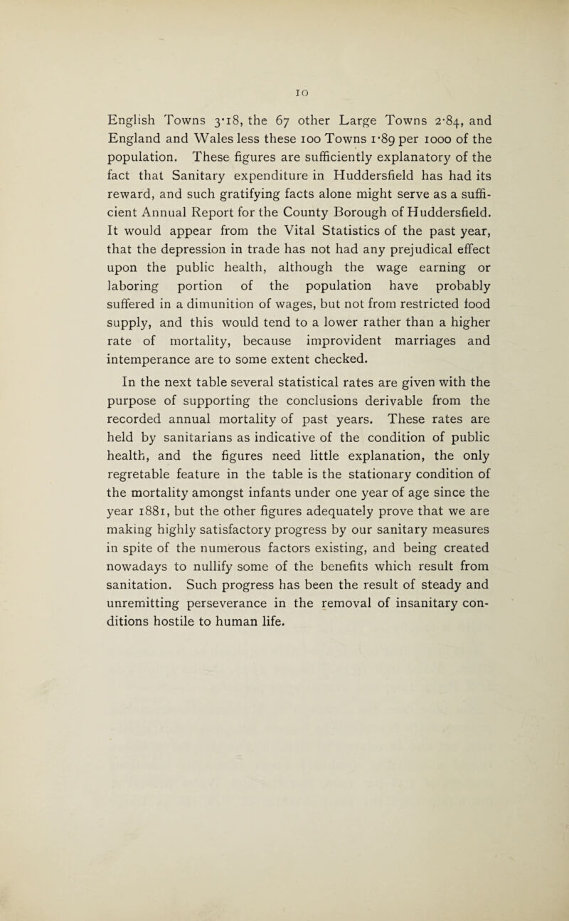 IO English Towns 3*18, the 67 other Large Towns 2*84, and England and Wales less these 100 Towns 1*89 per 1000 of the population. These figures are sufficiently explanatory of the fact that Sanitary expenditure in Huddersfield has had its reward, and such gratifying facts alone might serve as a suffi¬ cient Annual Report for the County Borough of Huddersfield. It would appear from the Vital Statistics of the past year, that the depression in trade has not had any prejudical effect upon the public health, although the wage earning or laboring portion of the population have probably suffered in a dimunition of wages, but not from restricted food supply, and this would tend to a lower rather than a higher rate of mortality, because improvident marriages and intemperance are to some extent checked. In the next table several statistical rates are given with the purpose of supporting the conclusions derivable from the recorded annual mortality of past years. These rates are held by sanitarians as indicative of the condition of public health, and the figures need little explanation, the only regretable feature in the table is the stationary condition of the mortality amongst infants under one year of age since the year 1881, but the other figures adequately prove that we are making highly satisfactory progress by our sanitary measures in spite of the numerous factors existing, and being created nowadays to nullify some of the benefits which result from sanitation. Such progress has been the result of steady and unremitting perseverance in the removal of insanitary con¬ ditions hostile to human life.