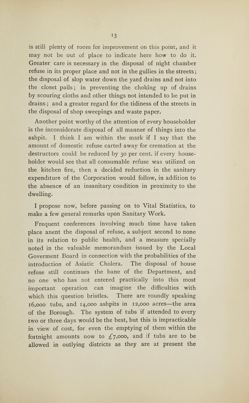 J3 is still plenty of room for improvement on this point, and it may not be out of place to indicate here how to do it. Greater care is necessary in the disposal of night chamber refuse in its proper place and not in the gullies in the streets; the disposal of slop water down the yard drains and not into the closet pails; in preventing the choking up of drains by scouring cloths and other things not intended to be put in drains ; and a greater regard for the tidiness of the streets in the disposal of shop sweepings and waste paper. Another point worthy of the attention of every householder is the inconsiderate disposal of all manner of things into the ashpit. I think I am within the mark if I say that the amount of domestic refuse carted awa}r for cremation at the destructors could be reduced by 30 per cent, if every house¬ holder would see that all consumable refuse was utilized on the kitchen fire, then a decided reduction in the sanitary expenditure of the Corporation would follow, in addition to the absence of an insanitary condition in proximity to the dwelling. I propose now, before passing on to Vital Statistics, to make a few general remarks upon Sanitary Work. Frequent conferences involving much time have taken place anent the disposal of refuse, a subject second to none in its relation to public health, and a measure specially noted in the valuable memorandum issued by the Local Goverment Board in connection with the probabilities of the introduction of Asiatic Cholera. The disposal of house refuse still continues the bane of the Department, and no one who has not entered practically into this most important operation can imagine the difficulties with which this question bristles. There are roundly speaking 16,000 tubs, and 14,000 ashpits in 12,000 acres—the area of the Borough. The system of tubs if attended to every two or three days would be the best, but this is impracticable in view of cost, for even the emptying of them within the fortnight amounts now to ^7,000, and if tubs are to be allowed in outlying districts as they are at present the
