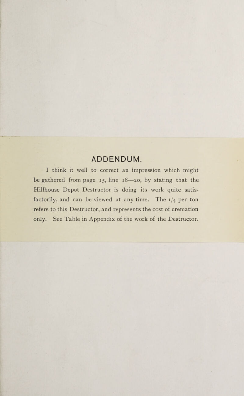 ADDENDUM. I think it well to correct an impression which might be gathered from page 15, line 18—20, by stating that the Hillhouse Depot Destructor is doing its work quite satis¬ factorily, and can be viewed at any time. The 1/4 per ton refers to this Destructor, and represents the cost of cremation only. See Table in Appendix of the work of the Destructor.