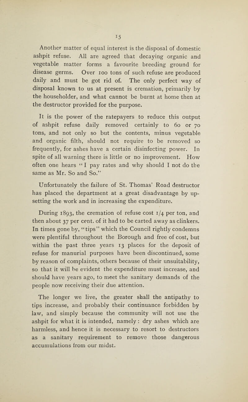 Another matter of equal interest is the disposal of domestic ashpit refuse. All are agreed that decaying organic and vegetable matter forms a favourite breeding ground for disease germs. Over ioo tons of such refuse are produced daily and must be got rid of. The only perfect way of disposal known to us at present is cremation, primarily by the householder, and what cannot be burnt at home then at the destructor provided for the purpose. It is the power of the ratepayers to reduce this output of ashpit refuse daily removed certainly to 60 or 70 tons, and not only so but the contents, minus vegetable and organic filth, should not require to be removed so frequently, for ashes have a certain disinfecting power. In spite of all warning there is little or no improvement. How often one hears “ I pay rates and why should I not do the same as Mr. So and So.” Unfortunately the failure of St. Thomas’ Road destructor has placed the department at a great disadvantage by up¬ setting the work and in increasing the expenditure. During 1893, the cremation of refuse cost 1/4 per ton, and then about 37 per cent, of it had to be carted away as clinkers. In times gone by, “tips” which the Council rightly condemns were plentiful throughout the Borough and free of cost, but within the past three years 13 places for the deposit of refuse for manurial purposes have been discontinued, some by reason of complaints, others because of their unsuitability, so that it will be evident the expenditure must increase, and should have years ago, to meet the sanitary demands of the people now receiving their due attention. The longer we live, the greater shall the antipathy to tips increase, and probably their continuance forbidden by law, and simply because the community will not use the ashpit for what it is intended, namely : dry ashes which are harmless, and hence it is necessary to resort to destructors as a sanitary requirement to remove those dangerous accumulations from our midst.