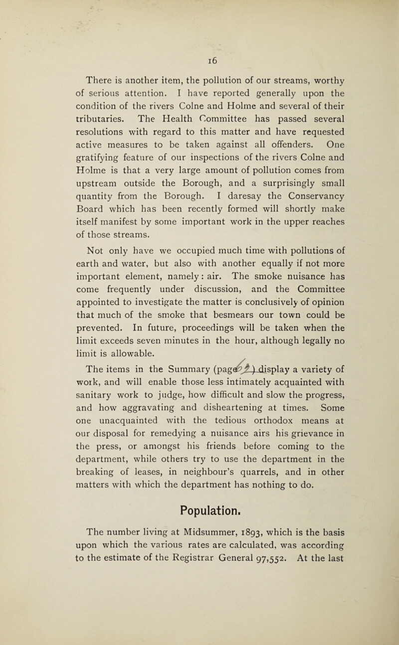 There is another item, the pollution of our streams, worthy of serious attention. I have reported generally upon the condition of the rivers Colne and Holme and several of their tributaries. The Health Committee has passed several resolutions with regard to this matter and have requested active measures to be taken against all offenders. One gratifying feature of our inspections of the rivers Colne and Holme is that a very large amount of pollution comes from upstream outside the Borough, and a surprisingly small quantity from the Borough. I daresay the Conservancy Board which has been recently formed will shortly make itself manifest by some important work in the upper reaches of those streams. Not only have we occupied much time with pollutions of earth and water, but also with another equally if not more important element, namely: air. The smoke nuisance has come frequently under discussion, and the Committee appointed to investigate the matter is conclusively of opinion that much of the smoke that besmears our town could be prevented. In future, proceedings will be taken when the limit exceeds seven minutes in the hour, although legally no limit is allowable. The items in the Summary (page^) display a variety of work, and will enable those less intimately acquainted with sanitary work to judge, how difficult and slow the progress, and how aggravating and disheartening at times. Some one unacquainted with the tedious orthodox means at our disposal for remedying a nuisance airs his grievance in the press, or amongst his friends before coming to the department, while others try to use the department in the breaking of leases, in neighbour’s quarrels, and in other matters with which the department has nothing to do. Population. The number living at Midsummer, 1893, which is the basis upon which the various rates are calculated, was according to the estimate of the Registrar General 97,552. At the last