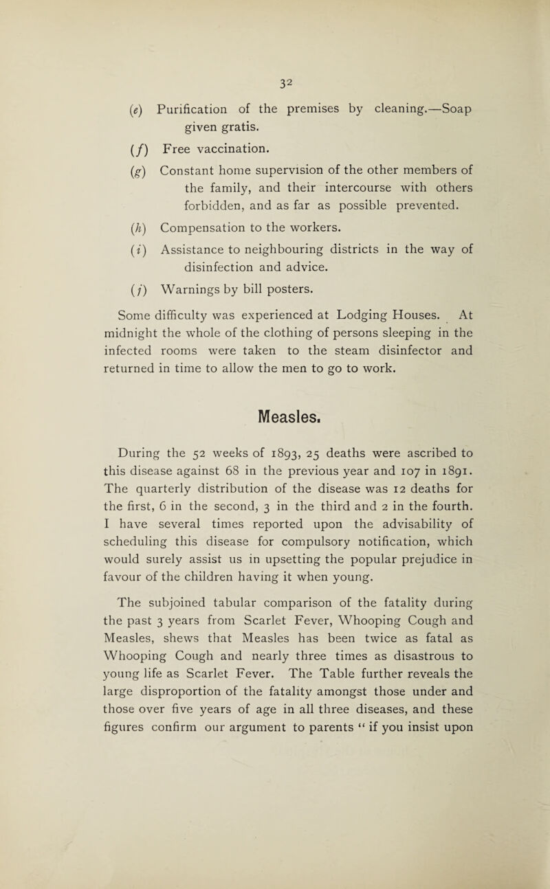 (e) Purification of the premises by cleaning.—Soap given gratis. (/) Free vaccination. (g) Constant home supervision of the other members of the family, and their intercourse with others forbidden, and as far as possible prevented. (h) Compensation to the workers. (t) Assistance to neighbouring districts in the way of disinfection and advice. (/) Warnings by bill posters. Some difficulty was experienced at Lodging Houses. At midnight the whole of the clothing of persons sleeping in the infected rooms were taken to the steam disinfector and returned in time to allow the men to go to work. Measles. During the 52 weeks of 1893, 25 deaths were ascribed to this disease against 68 in the previous year and 107 in 1891. The quarterly distribution of the disease was 12 deaths for the first, 6 in the second, 3 in the third and 2 in the fourth. I have several times reported upon the advisability of scheduling this disease for compulsory notification, which would surely assist us in upsetting the popular prejudice in favour of the children having it when young. The subjoined tabular comparison of the fatality during the past 3 years from Scarlet Fever, Whooping Cough and Measles, shews that Measles has been twice as fatal as Whooping Cough and nearly three times as disastrous to young life as Scarlet Fever. The Table further reveals the large disproportion of the fatality amongst those under and those over five years of age in all three diseases, and these figures confirm our argument to parents “ if you insist upon