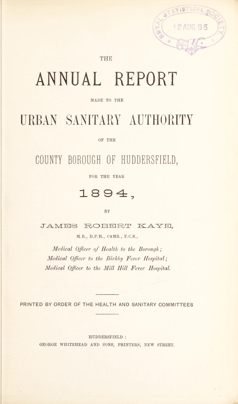 THE ANNUAL REPORT MADE TO THE URBAN SANITARY AUTHORITY OF THE COUNTY BOROUGH OF HUDDERSFIELD, FOR THE YEAR 1894, BY JAMES ROBERT M.B., D.P.H., CAMB., F.C.S., Medical Officer of Health to the Borough ; Medical Officer to the Birkhy Fever Hospital; Medical Officer to the Mill Hill Fever Hospital. PRINTED BY ORDER OF THE HEALTH AND SANITARY COMMITTEES HUDDERSFIELD : GEORGE WHITEHEAD AND SONS, PRINTERS, NEW STREET. »'■