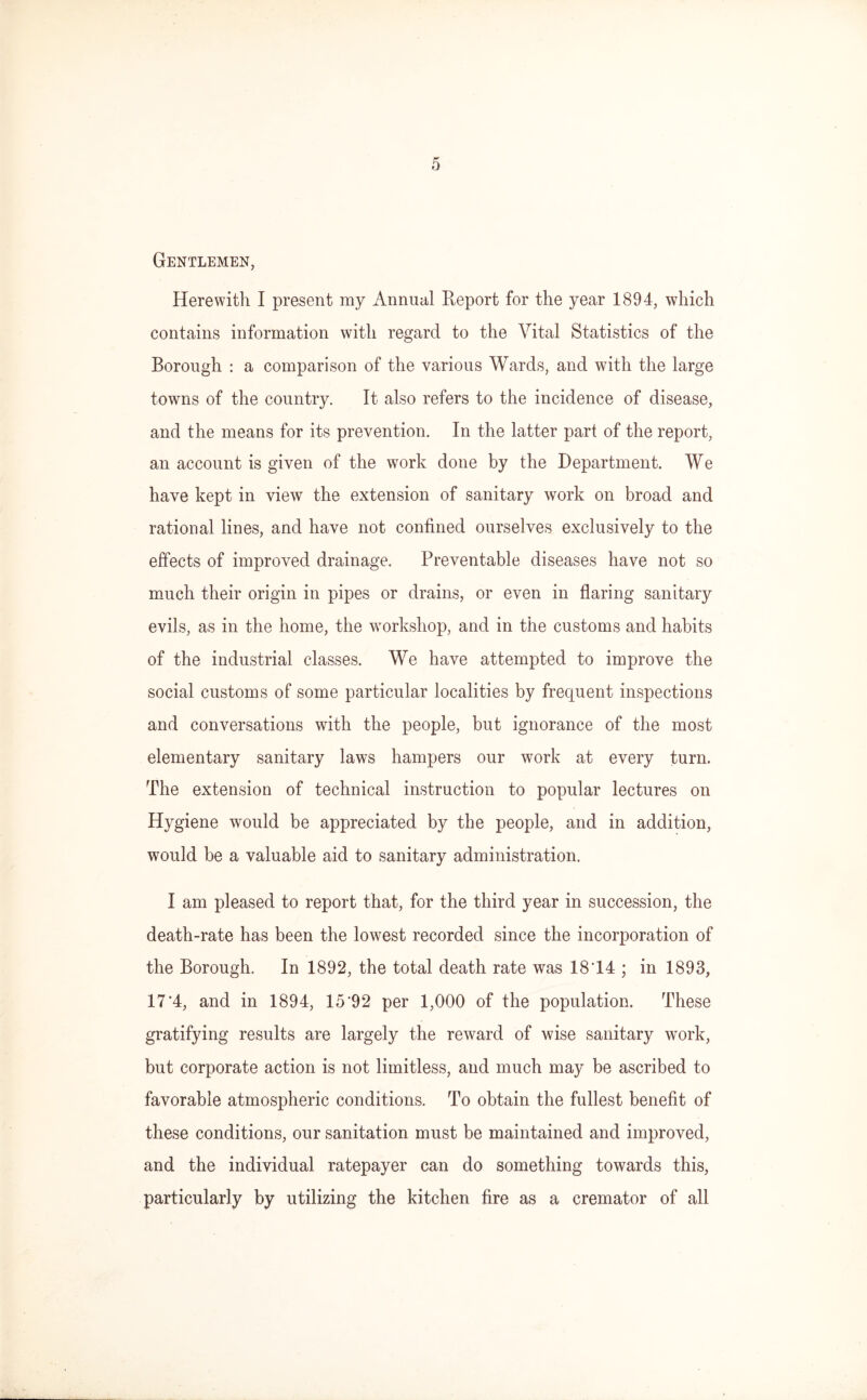 Gentlemen, Herewith I present my Annual Report for the year 1894, which contains information with regard to the Vital Statistics of the Borough : a comparison of the various Wards, and with the large towns of the country. It also refers to the incidence of disease, and the means for its prevention. In the latter part of the report, an account is given of the work done by the Department. We have kept in view the extension of sanitary work on broad and rational lines, and have not confined ourselves exclusively to the effects of improved drainage. Preventable diseases have not so much their origin in pipes or drains, or even in flaring sanitary evils, as in the home, the workshop, and in the customs and habits of the industrial classes. We have attempted to improve the social customs of some particular localities by frequent inspections and conversations with the people, but ignorance of the most elementary sanitary laws hampers our work at every turn. The extension of technical instruction to popular lectures on Hygiene would be appreciated by the people, and in addition, would be a valuable aid to sanitary administration. I am pleased to report that, for the third year in succession, the death-rate has been the lowest recorded since the incorporation of the Borough. In 1892, the total death rate was 18 14 ; in 1893, 17'4, and in 1894, 15’92 per 1,000 of the population. These gratifying results are largely the reward of wise sanitary work, but corporate action is not limitless, and much may be ascribed to favorable atmospheric conditions. To obtain the fullest benefit of these conditions, our sanitation must be maintained and improved, and the individual ratepayer can do something towards this, particularly by utilizing the kitchen fire as a cremator of all