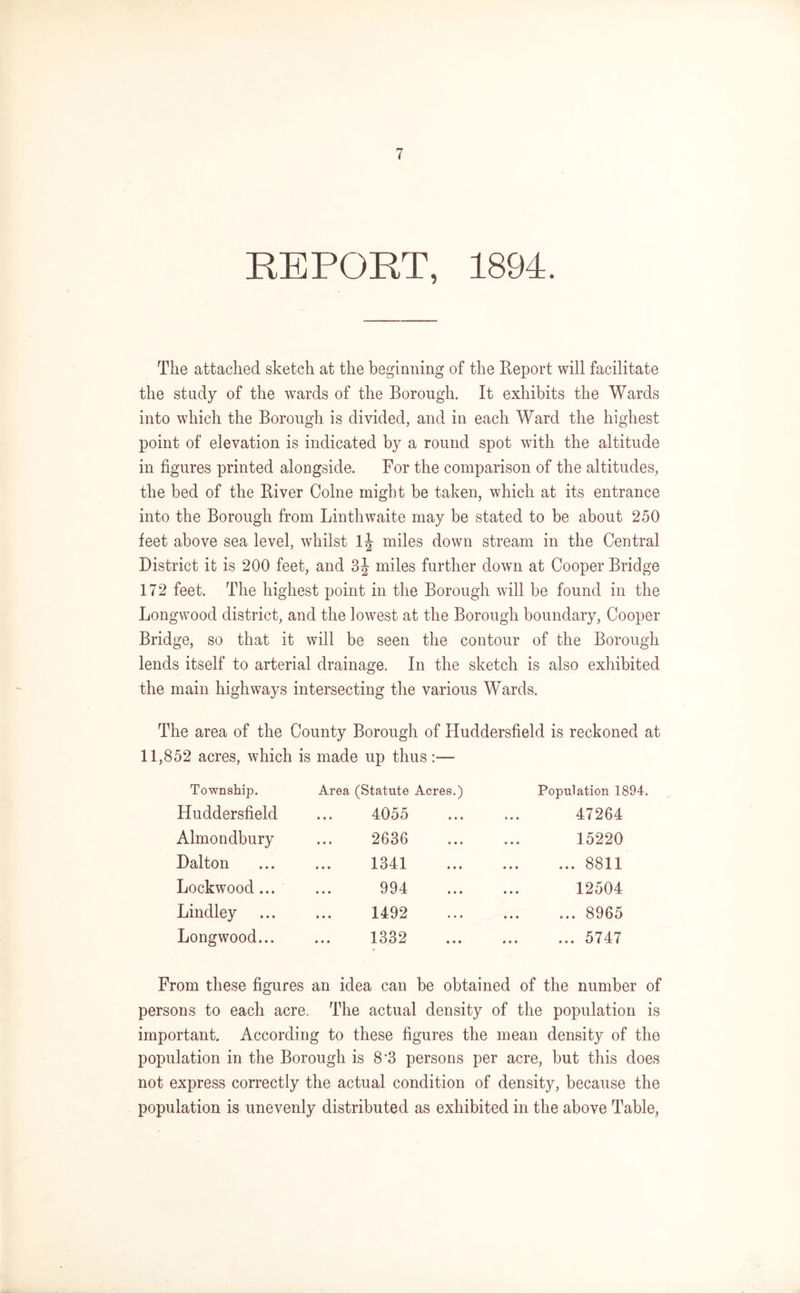 REPORT, 1894. The attached sketch at the beginning of the Report will facilitate the study of the wards of the Borough. It exhibits the Wards into which the Borough is divided, and in each Ward the highest point of elevation is indicated by a round spot with the altitude in figures printed alongside. For the comparison of the altitudes, the bed of the River Colne might be taken, which at its entrance into the Borough from Linthwaite may be stated to be about 250 feet above sea level, whilst lj- miles down stream in the Central District it is 200 feet, and 3\ miles further down at Cooper Bridge 172 feet. The highest point in the Borough will be found in the Longwood district, and the lowest at the Borough boundary, Cooper Bridge, so that it will be seen the contour of the Borough lends itself to arterial drainage. In the sketch is also exhibited the main highways intersecting the various Wards. The area of the County Borough of Huddersfield is reckoned at 11,852 acres, which is made up thus Township. Area (Statute Acres.) Population 1894. Huddersfield t » * 4055 • • • 47264 Almondbury • • • 2636 • • • 15220 Dalton 4 • • 1341 • • • ... ... 8811 Lockwood... • • • 994 ii* 12504 Lindley • • • 1492 • • • . 8965 Longwood... 1 * t 1332 • ♦ • ... ... 5747 From these figures an idea can be obtained of the number of persons to each acre. The actual density of the population is important. According to these figures the mean density of the population in the Borough is 8*3 persons per acre, but this does not express correctly the actual condition of density, because the population is unevenly distributed as exhibited in the above Table,