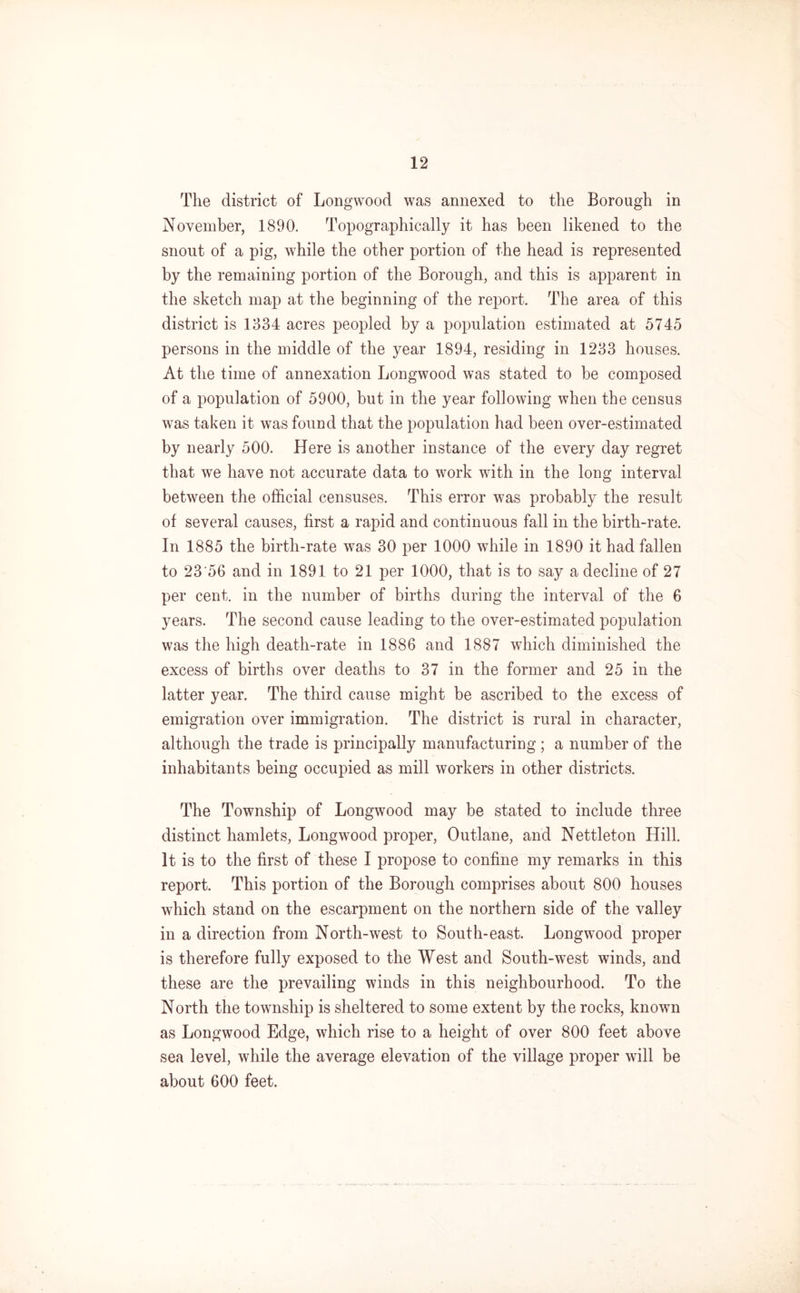 The district of Longwood was annexed to the Borough in November, 1890. Topographically it has been likened to the snout of a pig, while the other portion of the head is represented by the remaining portion of the Borough, and this is apparent in the sketch map at the beginning of the report. The area of this district is 1334 acres peopled by a population estimated at 5745 persons in the middle of the year 1894, residing in 1233 houses. At the time of annexation Longwood was stated to be composed of a population of 5900, but in the year following when the census was taken it was found that the population had been over-estimated by nearly 500. Here is another instance of the every day regret that we have not accurate data to work with in the long interval between the official censuses. This error was probably the result of several causes, first a rapid and continuous fall in the birth-rate. In 1885 the birth-rate was 30 per 1000 while in 1890 it had fallen to 23'56 and in 1891 to 21 per 1000, that is to say a decline of 27 per cent, in the number of births during the interval of the 6 years. The second cause leading to the over-estimated population was the high death-rate in 1886 and 1887 which diminished the excess of births over deaths to 37 in the former and 25 in the latter year. The third cause might be ascribed to the excess of emigration over immigration. The district is rural in character, although the trade is principally manufacturing ; a number of the inhabitants being occupied as mill workers in other districts. The Township of Longwood may be stated to include three distinct hamlets, Longwood proper, Outlane, and Nettleton Hill. It is to the first of these I propose to confine my remarks in this report. This portion of the Borough comprises about 800 houses which stand on the escarpment on the northern side of the valley in a direction from North-west to South-east. Longwood proper is therefore fully exposed to the West and South-west winds, and these are the prevailing winds in this neighbourhood. To the North the township is sheltered to some extent by the rocks, known as Longwood Edge, which rise to a height of over 800 feet above sea level, while the average elevation of the village proper will be about 600 feet.