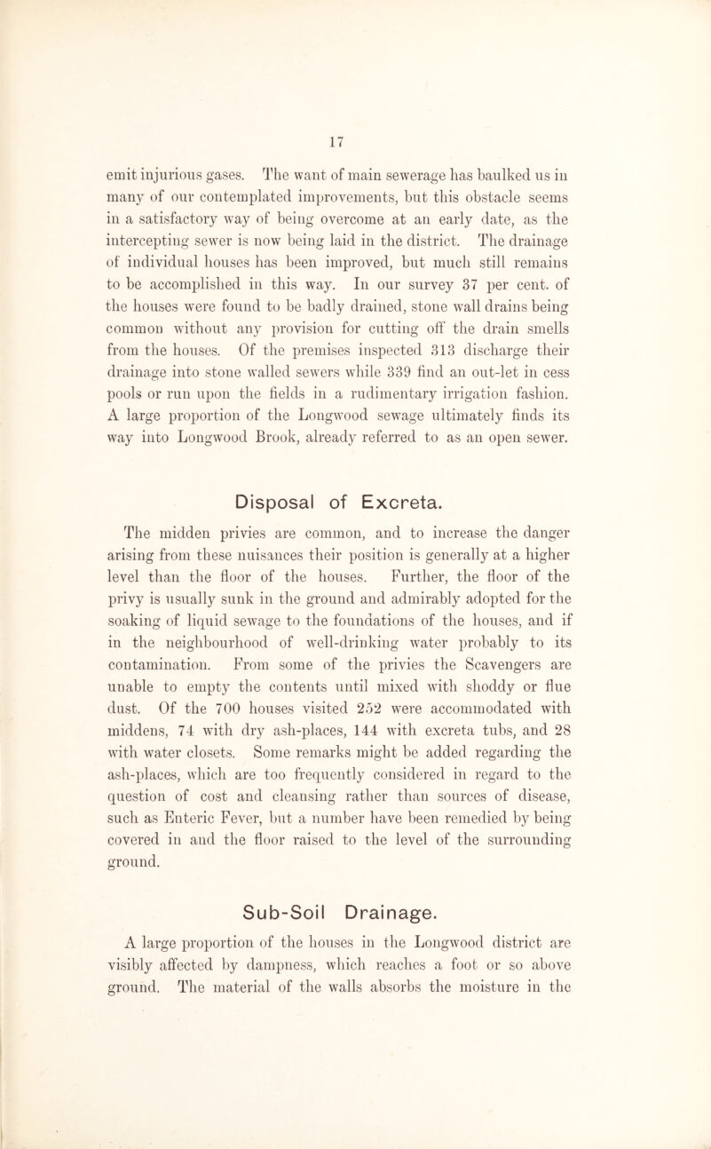emit injurious gases. The want of main sewerage has baulked us in many of our contemplated improvements, but this obstacle seems in a satisfactory way of being overcome at an early date, as the intercepting sewer is now being laid in the district. The drainage of individual houses has been improved, but much still remains to be accomplished in this way. In our survey 37 per cent, of the houses were found to be badly drained, stone wall drains being common without any provision for cutting off the drain smells from the houses. Of the premises inspected 313 discharge their drainage into stone walled sewers while 339 find an out-let in cess pools or run upon the fields in a rudimentary irrigation fashion. A large proportion of the Longwood sewage ultimately finds its way into Longwood Brook, already referred to as an open sewer. Disposal of Excreta. The midden privies are common, and to increase the danger arising from these nuisances their position is generally at a higher level than the floor of the houses. Further, the floor of the privy is usually sunk in the ground and admirably adopted for the soaking of liquid sewage to the foundations of the houses, and if in the neighbourhood of well-drinking water probably to its contamination. From some of the privies the Scavengers are unable to empty the contents until mixed with shoddy or flue dust. Of the 700 houses visited 252 were accommodated with middens, 74 with dry ash-places, 144 with excreta tubs, and 28 with water closets. Some remarks might be added regarding the ash-places, which are too frequently considered in regard to the question of cost and cleansing rather than sources of disease, such as Enteric Fever, but a number have been remedied by being covered in and the floor raised to the level of the surrounding ground. Sub-Soil Drainage. A large proportion of the houses in the Longwood district are visibly affected by dampness, which reaches a foot or so above ground. The material of the walls absorbs the moisture in the