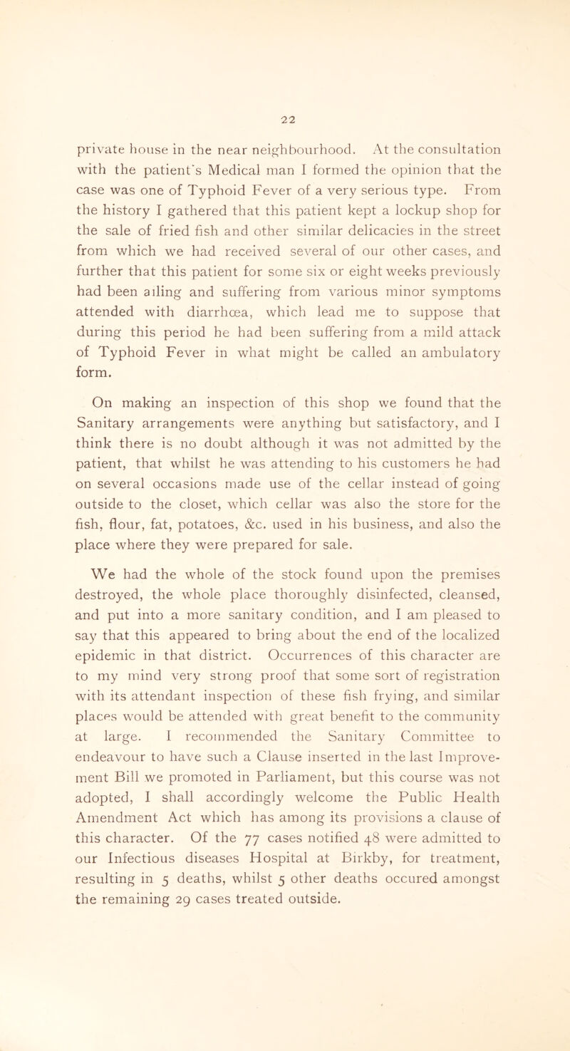 private house in the near neighbourhood. At the consultation with the patient's Medical man I formed the opinion that the case was one of Typhoid Fever of a very serious type. From the history I gathered that this patient kept a lockup shop for the sale of fried fish and other similar delicacies in the street from which we had received several of our other cases, and further that this patient for some six or eight weeks previously had been ailing and suffering from various minor symptoms attended with diarrhoea, which lead me to suppose that during this period he had been suffering from a mild attack of Typhoid Fever in what might be called an ambulatory form. On making an inspection of this shop we found that the Sanitary arrangements were anything but satisfactory, and I think there is no doubt although it was not admitted by the patient, that whilst he was attending to his customers he had on several occasions made use of the cellar instead of going outside to the closet, which cellar was also the store for the fish, flour, fat, potatoes, &c. used in his business, and also the place where they were prepared for sale. We had the whole of the stock found upon the premises destroyed, the whole place thoroughly disinfected, cleansed, and put into a more sanitary condition, and I am pleased to say that this appeared to bring about the end of the localized epidemic in that district. Occurrences of this character are to my mind very strong proof that some sort of registration with its attendant inspection of these fish frying, and similar places would be attended with great benefit to the community at large. I recommended the Sanitary Committee to endeavour to have such a Clause inserted in the last Improve- ment Bill we promoted in Parliament, but this course was not adopted, I shall accordingly welcome the Public Health Amendment Act which has among its provisions a clause of this character. Of the 77 cases notified 48 were admitted to our Infectious diseases Hospital at Birkby, for treatment, resulting in 5 deaths, whilst 5 other deaths occured amongst the remaining 29 cases treated outside.