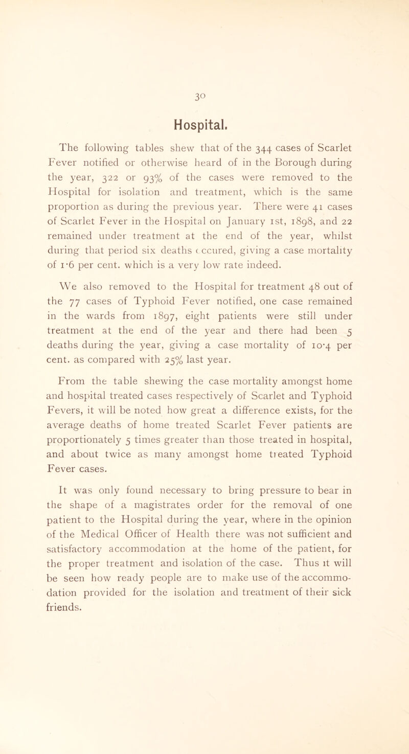 3° Hospital. The following tables shew that of the 344 cases of Scarlet Fever notified or otherwise heard of in the Borough during the year, 322 or 93% of the cases were removed to the Flospital for isolation and treatment, which is the same proportion as during the previous year. There were 41 cases of Scarlet Fever in the Hospital on January 1st, 1898, and 22 remained under treatment at the end of the year, whilst during that period six deaths cccured, giving a case mortality of i*6 per cent, which is a very low rate indeed. We also removed to the Hospital for treatment 48 out of the 77 cases of Typhoid Fever notified, one case remained in the wards from 1897, eight patients were still under treatment at the end of the year and there had been 5 deaths during the year, giving a case mortality of 10*4 per cent, as compared with 25% last year. From the table shewing the case mortality amongst home and hospital treated cases respectively of Scarlet and Typhoid Fevers, it will be noted how great a difference exists, for the average deaths of home treated Scarlet Fever patients are proportionately 5 times greater than those treated in hospital, and about twice as many amongst home treated Typhoid Fever cases. It was only found necessary to bring pressure to bear in the shape of a magistrates order for the removal of one patient to the Hospital during the year, where in the opinion of the Medical Officer of Health there was not sufficient and satisfactory accommodation at the home of the patient, for the proper treatment and isolation of the case. Thus it will be seen how ready people are to make use of the accommo- dation provided for the isolation and treatment of their sick friends.
