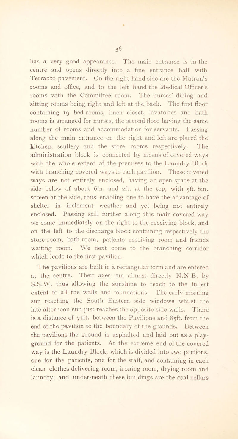 has a very good appearance. The main entrance is in the centre and opens directly into a fine entrance hall with Terrazzo pavement. On the right hand side are the Matron’s rooms and office, and to the left hand the Medical Officer’s rooms with the Committee room. The nurses' dining and sitting rooms being right and left at the back. The first floor containing 19 bed-rooms, linen closet, lavatories and bath rooms is arranged for nurses, the second floor having the same number of rooms and accommodation for servants. Passing along the main entrance on the right and left are placed the kitchen, scullery and the store rooms respectively. The administration block is connected by means of covered ways with the whole extent of the premises to the Laundry Block with branching covered ways to each pavilion. These covered ways are not entirely enclosed, having an open space at the side below of about 6in. and 2ft. at the top, with 5ft. 6in. screen at the side, thus enabling one to have the advantage of shelter in inclement weather and yet being not entirely enclosed. Passing still further along this main covered way we come immediately on the right to the receiving block, and on the left to the discharge block containing respectively the store-room, bath-room, patients receiving room and friends waiting room. We next come to the branching corridor which leads to the first pavilion. The pavilions are built in a rectangular form and are entered at the centre. Their axes run almost directly N.N.E. by S.S.W. thus allowing the sunshine to reach to the fullest extent to all the walls and foundations. The early morning sun reaching the South Eastern side windows whilst the late afternoon sun just reaches the opposite side walls. There is a distance of 71ft. between the Pavilions and 85ft. from the end of the pavilion to the boundary of the grounds. Between the pavilions the ground is asphalted and laid out as a play- ground for the patients. At the extreme end of the covered way is the Laundry Block, which is divided into two portions, one for the patients, one for the staff, and containing in each clean clothes delivering room, ironing room, drying room and laundry, and under-neath these buildings are the coal cellars