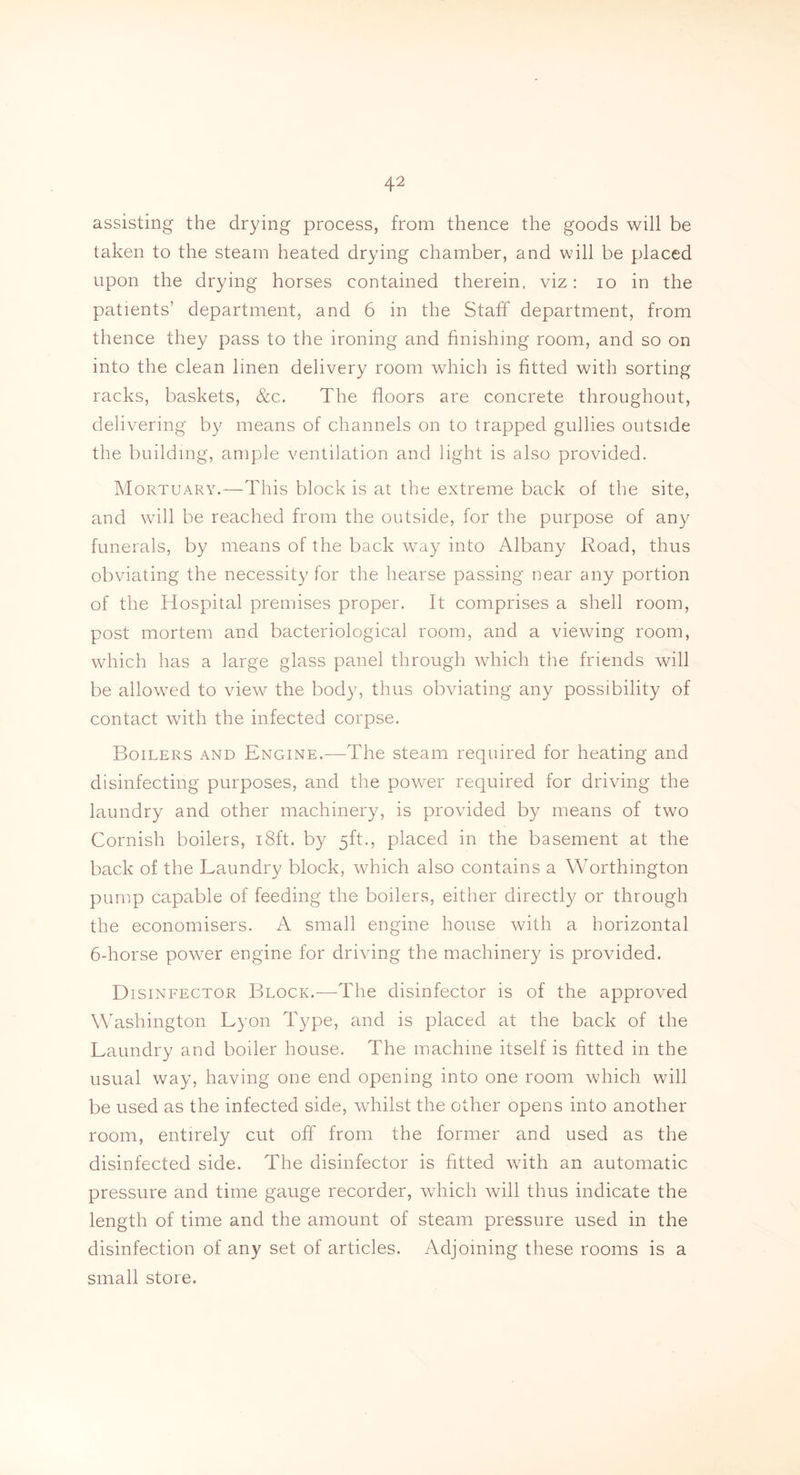 assisting the drying process, from thence the goods will be taken to the steam heated drying chamber, and will be placed upon the drying horses contained therein, viz: io in the patients’ department, and 6 in the Staff department, from thence they pass to the ironing and finishing room, and so on into the clean linen delivery room which is fitted with sorting racks, baskets, &c. The floors are concrete throughout, delivering by means of channels on to trapped gullies outside the building, ample ventilation and light is also provided. Mortuary.—This block is at the extreme back of the site, and will be reached from the outside, for the purpose of any funerals, by means of the back way into Albany Road, thus obviating the necessity for the hearse passing near any portion of the Hospital premises proper. It comprises a shell room, post mortem and bacteriological room, and a viewing room, which has a large glass panel through which the friends will be allowed to view the body, thus obviating any possibility of contact with the infected corpse. Boilers and Engine.—The steam required for heating and disinfecting purposes, and the power required for driving the laundry and other machinery, is provided by means of two Cornish boilers, 18ft. by 5ft., placed in the basement at the back of the Laundry block, which also contains a Worthington pump capable of feeding the boilers, either directly or through the economisers. A small engine house with a horizontal 6-horse power engine for driving the machinery is provided. Disinfector Block.-—-The disinfector is of the approved Washington Lyon Type, and is placed at the back of the Laundry and boiler house. The machine itself is fitted in the usual way, having one end opening into one room which will be used as the infected side, whilst the other opens into another room, entirely cut off from the former and used as the disinfected side. The disinfector is fitted with an automatic pressure and time gauge recorder, which will thus indicate the length of time and the amount of steam pressure used in the disinfection of any set of articles. Adjoining these rooms is a small store.