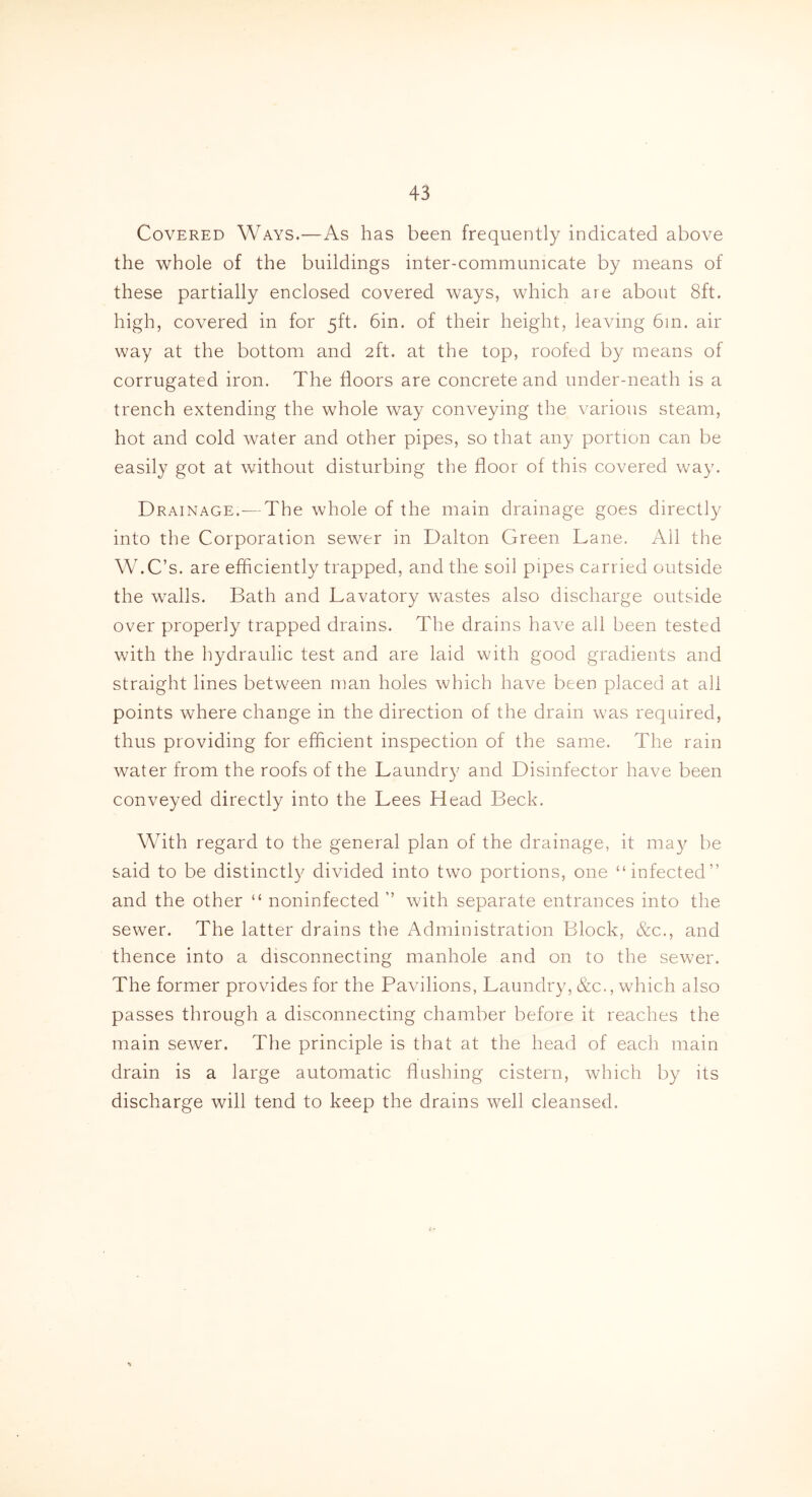 Covered Ways.—As has been frequently indicated above the whole of the buildings inter-communicate by means of these partially enclosed covered ways, which are about 8ft. high, covered in for 5ft. 6in. of their height, leaving 6in. air way at the bottom and 2ft. at the top, roofed by means of corrugated iron. The floors are concrete and under-neath is a trench extending the whole way conveying the various steam, hot and cold water and other pipes, so that any portion can be easily got at without disturbing the floor of this covered way. Drainage.-—The whole of the main drainage goes directly into the Corporation sewer in Dalton Green Lane. All the W.C’s. are efficiently trapped, and the soil pipes carried outside the walls. Bath and Lavatory wastes also discharge outside over properly trapped drains. The drains have all been tested with the hydraulic test and are laid with good gradients and straight lines between man holes which have been placed at all points where change in the direction of the drain was required, thus providing for efficient inspection of the same. The rain water from the roofs of the Laundry and Disinfector have been conveyed directly into the Lees Head Beck. With regard to the general plan of the drainage, it may be said to be distinctly divided into two portions, one “infected” and the other “ noninfected ” with separate entrances into the sewer. The latter drains the Administration Block, &c., and thence into a disconnecting manhole and on to the sewer. The former provides for the Pavilions, Laundry, &c., which also passes through a disconnecting chamber before it reaches the main sewer. The principle is that at the head of each main drain is a large automatic flushing cistern, which by its discharge will tend to keep the drains well cleansed.