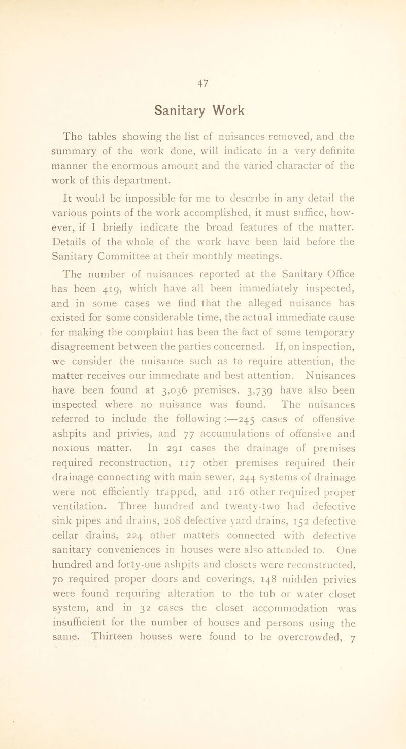 Sanitary Work The tables showing the list of nuisances removed, and the summary of the work done, will indicate in a very definite manner the enormous amount and the varied character of the work of this department. It would be impossible for me to describe in any detail the various points of the work accomplished, it must suffice, how- ever, if I briefly indicate the broad features of the matter. Details of the whole of the work have been laid before the Sanitary Committee at their monthly meetings. The number of nuisances reported at the Sanitary Office has been 419, which have all been immediately inspected, and in some cases we find that the alleged nuisance has existed for some considerable time, the actual immediate cause for making the complaint has been the fact of some temporary disagreement between the parties concerned. If, on inspection, we consider the nuisance such as to require attention, the matter receives our immediate and best attention. Nuisances have been found at 3,036 premises, 3,739 have also been inspected where no nuisance was found. The nuisances referred to include the following :—245 cases of offensive ashpits and privies, and 77 accumulations of offensive and noxious matter. In 291 cases the drainage of premises required reconstruction, 117 other premises required their drainage connecting with main sewrer, 244 systems of drainage were not efficiently trapped, and 116 other required proper ventilation. Three hundred and twenty-two had defective sink pipes and drains, 208 defective yard drains, 152 defective cellar drains, 224 other matters connected with defective sanitary conveniences in houses were also attended to. One hundred and forty-one ashpits and closets were reconstructed, 70 required proper doors and coverings, 148 midden privies were found requiring alteration to the tub or water closet system, and in 32 cases the closet accommodation was insufficient for the number of houses and persons using the same. Thirteen houses were found to be overcrowded, 7