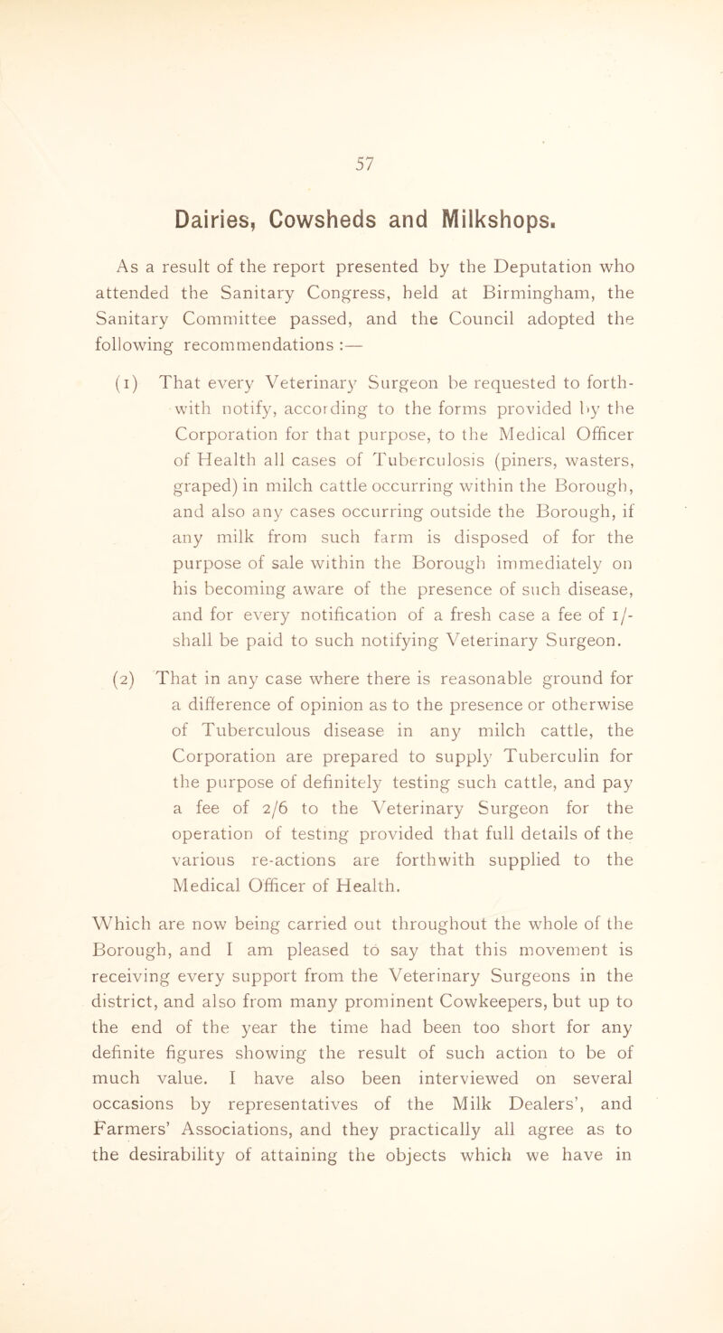 Dairies, Cowsheds and Milkshops. As a result of the report presented by the Deputation who attended the Sanitary Congress, held at Birmingham, the Sanitary Committee passed, and the Council adopted the following recommendations :— (1) That every Veterinary Surgeon be requested to forth- with notify, according to the forms provided by the Corporation for that purpose, to the Medical Officer of Health all cases of Tuberculosis (piners, wasters, graped) in milch cattle occurring within the Borough, and also any cases occurring outside the Borough, if any milk from such farm is disposed of for the purpose of sale within the Borough immediately on his becoming aware of the presence of such disease, and for every notification of a fresh case a fee of i/- shall be paid to such notifying Veterinary Surgeon. (2) That in any case where there is reasonable ground for a difference of opinion as to the presence or otherwise of Tuberculous disease in any milch cattle, the Corporation are prepared to supply Tuberculin for the purpose of definitely testing such cattle, and pay a fee of 2/6 to the Veterinary Surgeon for the operation of testing provided that full details of the various re-actions are forthwith supplied to the Medical Officer of Health. Which are now being carried out throughout the whole of the Borough, and I am pleased to say that this movement is receiving every support from the Veterinary Surgeons in the district, and also from many prominent Cowkeepers, but up to the end of the year the time had been too short for any definite figures showing the result of such action to be of much value. I have also been interviewed on several occasions by representatives of the Milk Dealers’, and Farmers’ Associations, and they practically all agree as to the desirability of attaining the objects which we have in
