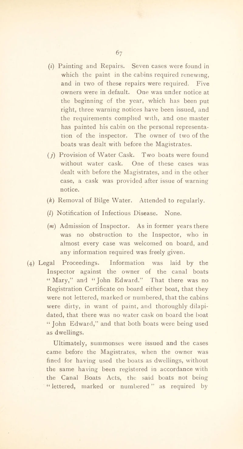 (i) Painting and Repairs. Seven cases were found in which the paint in the cabins required renewing, and in two of these repairs were required. Five owners were in default. One was under notice at the beginning of the year, which has been put right, three warning notices have been issued, and the requirements complied with, and one master has painted his cabin on the personal representa- tion of the inspector. The owner of two of the boats was dealt with before the Magistrates. (j) Provision of Water Cask. Two boats were found without water cask. One of these cases was dealt with before the Magistrates, and in the other case, a cask was provided after issue of warning notice. (k) Removal of Bilge Water. Attended to regularly. (/) Notification of Infectious Disease. None. (m) Admission of Inspector. As in former years there was no obstruction to the Inspector, who in almost every case was welcomed on board, and any information required was freely given. (4) Legal Proceedings. Information was laid by the Inspector against the owner of the canal boats “Mary,” and “John Edward.” That there was no Registration Certificate on board either boat, that they were not lettered, marked or numbered, that the cabins were dirty, in want of paint, and thoroughly dilapi- dated, that there was no water cask on board the boat “John Edward,” and that both boats were being used as dwellings. Ultimately, summonses were issued and the cases came before the Magistrates, when the owner was fined for having used the boats as dwellings, without the same having been registered in accordance with the Canal Boats Acts, the said boats not being “ lettered, marked or numbered ” as required by