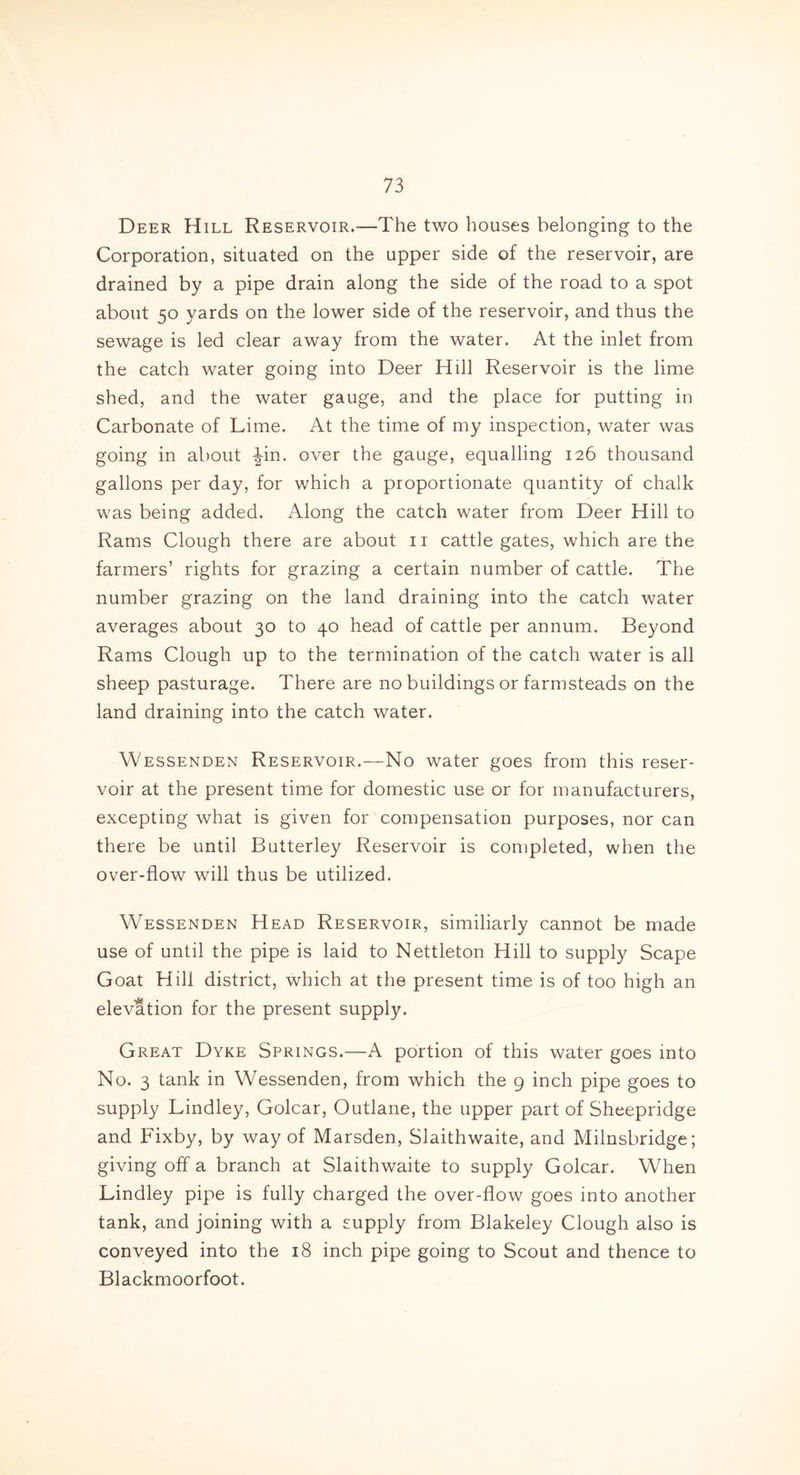 Deer Hill Reservoir.-—The two houses belonging to the Corporation, situated on the upper side of the reservoir, are drained by a pipe drain along the side of the road to a spot about 50 yards on the lower side of the reservoir, and thus the sewage is led clear away from the water. At the inlet from the catch water going into Deer Hill Reservoir is the lime shed, and the water gauge, and the place for putting in Carbonate of Lime. At the time of my inspection, water was going in about -Jin. over the gauge, equalling 126 thousand gallons per day, for which a proportionate quantity of chalk was being added. Along the catch water from Deer Hill to Rams Clough there are about 11 cattle gates, which are the farmers’ rights for grazing a certain number of cattle. The number grazing on the land draining into the catch water averages about 30 to 40 head of cattle per annum. Beyond Rams Clough up to the termination of the catch water is all sheep pasturage. There are no buildings or farmsteads on the land draining into the catch water. Wessenden Reservoir.—No water goes from this reser- voir at the present time for domestic use or for manufacturers, excepting what is given for compensation purposes, nor can there be until Butterley Reservoir is completed, when the over-flow will thus be utilized. Wessenden Head Reservoir, similiarly cannot be made use of until the pipe is laid to Nettleton Hill to supply Scape Goat Hill district, which at the present time is of too high an elevation for the present supply. Great Dyke Springs.—A portion of this water goes into No. 3 tank in Wessenden, from which the 9 inch pipe goes to supply Lindley, Golcar, Outlane, the upper part of Sheepridge and Fixby, by way of Marsden, Slaithwaite, and Milnsbridge; giving off a branch at Slaithwaite to supply Golcar. When Lindley pipe is fully charged the over-flow goes into another tank, and joining with a supply from Blakeley Clough also is conveyed into the 18 inch pipe going to Scout and thence to Blackmoorfoot.