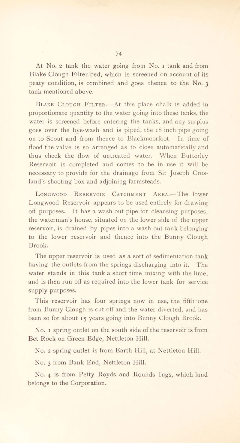 At No. 2 tank the water going from No. i tank and from Blake Clough Filter-bed, which is screened on account of its peaty condition, is combined and goes thence to the No. 3 tank mentioned above. Blake Clough Filter.—At this place chalk is added in proportionate quantity to the water going into these tanks, the water is screened before entering the tanks, and any surplus goes over the bye-wash and is piped, the 18 inch pipe going on to Scout and from thence to Blackmoorfoot. In time of flood the valve is so arranged as to close automatically and thus check the flow of untreated water. When Butterley Reservoir is completed and comes to be in use it will be necessary to provide for the drainage from Sir Joseph Cros- land’s shooting box and adjoining farmsteads. Longwood Reservoir Catchment Area.—The lower Longwood Reservoir appears to be used entirely for drawing off purposes. It has a wash out pipe for cleansing purposes, the waterman’s house, situated on the lower side of the upper reservoir, is drained by pipes into a wash out tank belonging to the lower reservoir and thence into the Bunny Clough Brook. The upper reservoir is used as a sort of sedimentation tank having the outlets from the springs discharging into it. The water stands in this tank a short time mixing with the lime, and is then run off as required into the lower tank for service supply purposes. This reservoir has four springs now in use, the fifth one from Bunny Clough is cut off and the water diverted, and has been so for about 15 years going into Bunny Clough Brook. No. 1 spring outlet on the south side of the reservoir is from Bet Rock on Green Edge, Nettleton Hill. No. 2 spring outlet is from Earth Hill, at Nettleton Hill. No. 3 from Bank End, Nettleton Hill. No. 4 is from Petty Royds and Rounds Ings, which land belongs to the Corporation.