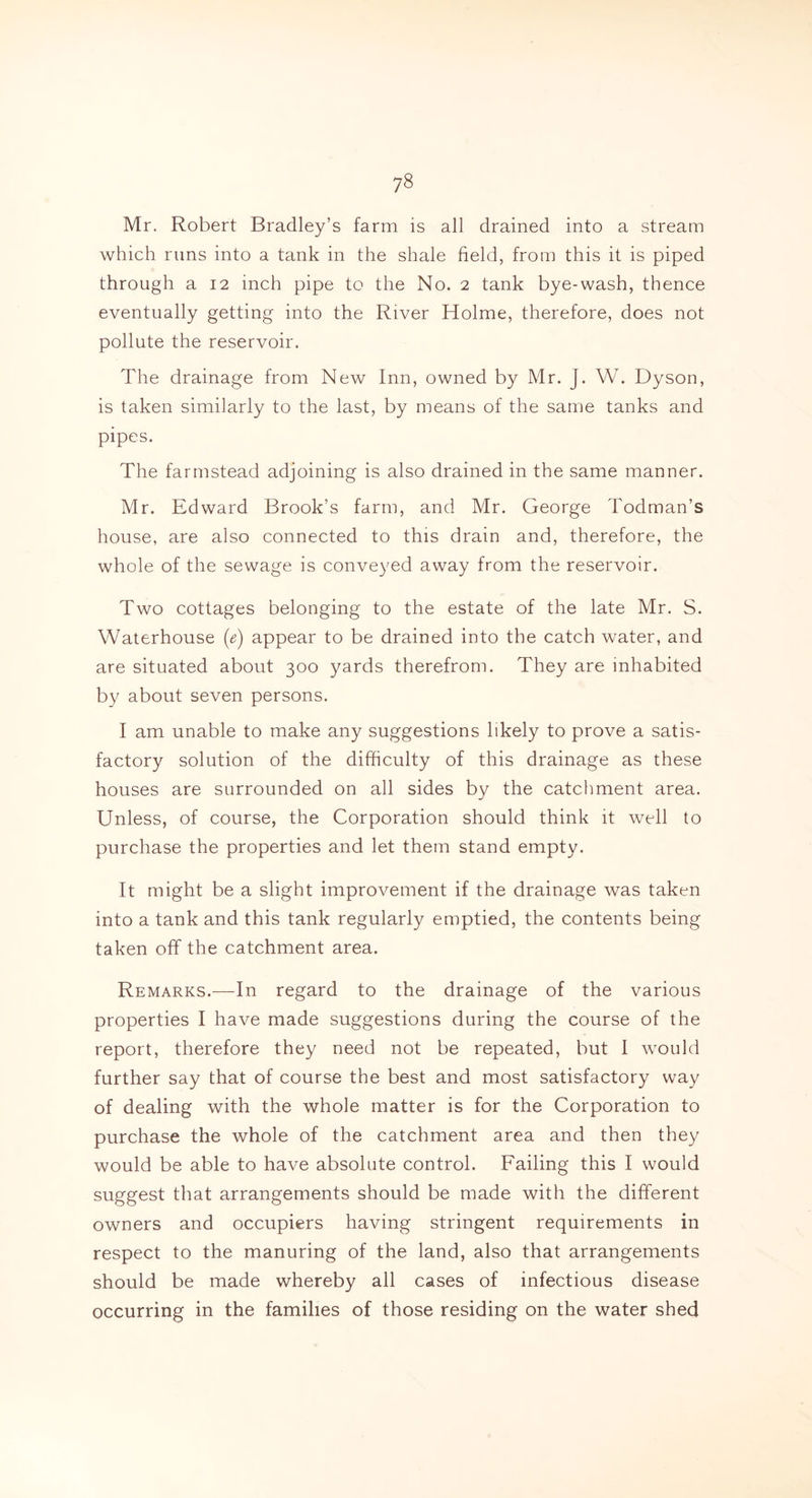 Mr. Robert Bradley’s farm is all drained into a stream which runs into a tank in the shale field, from this it is piped through a 12 inch pipe to the No. 2 tank bye-wash, thence eventually getting into the River Holme, therefore, does not pollute the reservoir. The drainage from New Inn, owned by Mr. J. W. Dyson, is taken similarly to the last, by means of the same tanks and pipes. The farmstead adjoining is also drained in the same manner. Mr. Edward Brook’s farm, and Mr. George hodman’s house, are also connected to this drain and, therefore, the whole of the sewage is conveyed away from the reservoir. Two cottages belonging to the estate of the late Mr. S. Waterhouse (e) appear to be drained into the catch water, and are situated about 300 yards therefrom. They are inhabited by about seven persons. I am unable to make any suggestions likely to prove a satis- factory solution of the difficulty of this drainage as these houses are surrounded on all sides by the catchment area. Unless, of course, the Corporation should think it well to purchase the properties and let them stand empty. It might be a slight improvement if the drainage was taken into a tank and this tank regularly emptied, the contents being taken off the catchment area. Remarks.—In regard to the drainage of the various properties I have made suggestions during the course of the report, therefore they need not be repeated, but I would further say that of course the best and most satisfactory way of dealing with the whole matter is for the Corporation to purchase the whole of the catchment area and then they would be able to have absolute control. Failing this I would suggest that arrangements should be made with the different owners and occupiers having stringent requirements in respect to the manuring of the land, also that arrangements should be made whereby all cases of infectious disease occurring in the families of those residing on the water shed