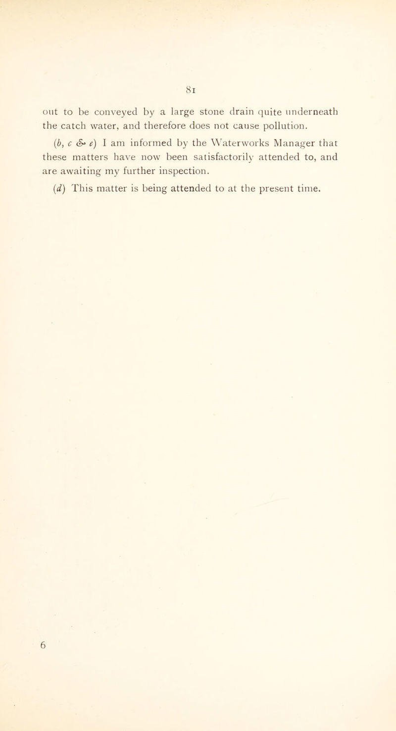 out to be conveyed by a large stone drain quite underneath the catch water, and therefore does not cause pollution. (b, c e) I am informed by the Waterworks Manager that these matters have now been satisfactorily attended to, and are awaiting my further inspection. (d) This matter is being attended to at the present time. 6