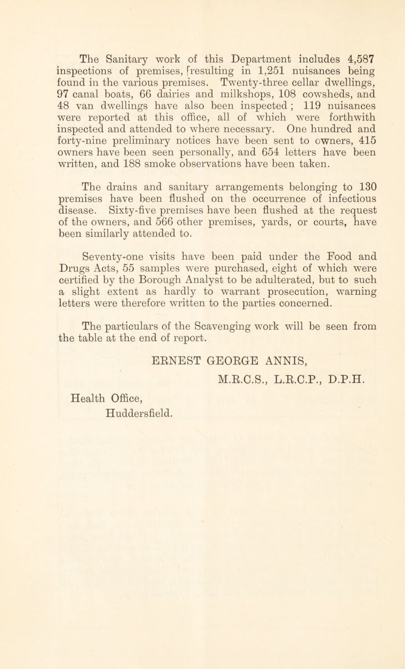 The Sanitary work of this Department includes 4,587 inspections of premises, [resulting in 1,251 nuisances being found in the various premises. Twenty-three cellar dwellings, 97 canal boats, 66 dairies and milkshops, 108 cowsheds, and 48 van dwellings have also been inspected ; 119 nuisances were reported at this office, all of which were forthwith inspected and attended to where necessary. One hundred and forty-nine preliminary notices have been sent to owners, 415 owners have been seen personally, and 654 letters have been written, and 188 smoke observations have been taken. The drains and sanitary arrangements belonging to 130 premises have been flushed on the occurrence of infectious disease. Sixty-five premises have been flushed at the request of the owners, and 566 other premises, yards, or courts, have been similarly attended to. Seventy-one visits have been paid under the Food and Drugs Acts, 55 samples were purchased, eight of which were certified by the Borough Analyst to be adulterated, but to such a slight extent as hardly to warrant prosecution, warning letters were therefore written to the parties concerned. The particulars of the Scavenging work will be seen from the table at the end of report. EENEST GEOEGE ANNIS, M.E.C.S., L.E.C.P., D.P.H. Health Office, Huddersfield.