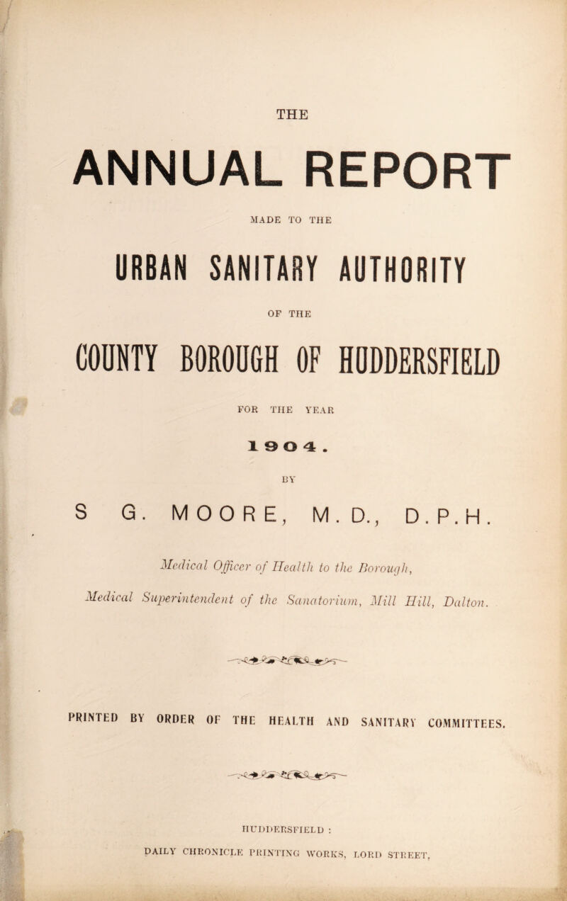 THE ANNUAL REPORT MADE TO THE URBAN SANITARY AUTHORITY OF THE COUNTY BOROUGH OF HUDDERSFIELD FOR THE YEAR 1904. BY S G. MOORE, M.D., D.P.H. Medical Officer of Health to the Borough, Medical Superintendent of the Sanatorium, Mill Hill, Dalton. PRINTED BY ORDER OF THE HEALTH AND SANITARV COMMITTEES. HUDDERSFIELD : DAILY CHRONICLE PRINTING WORKS, LORD STREET.