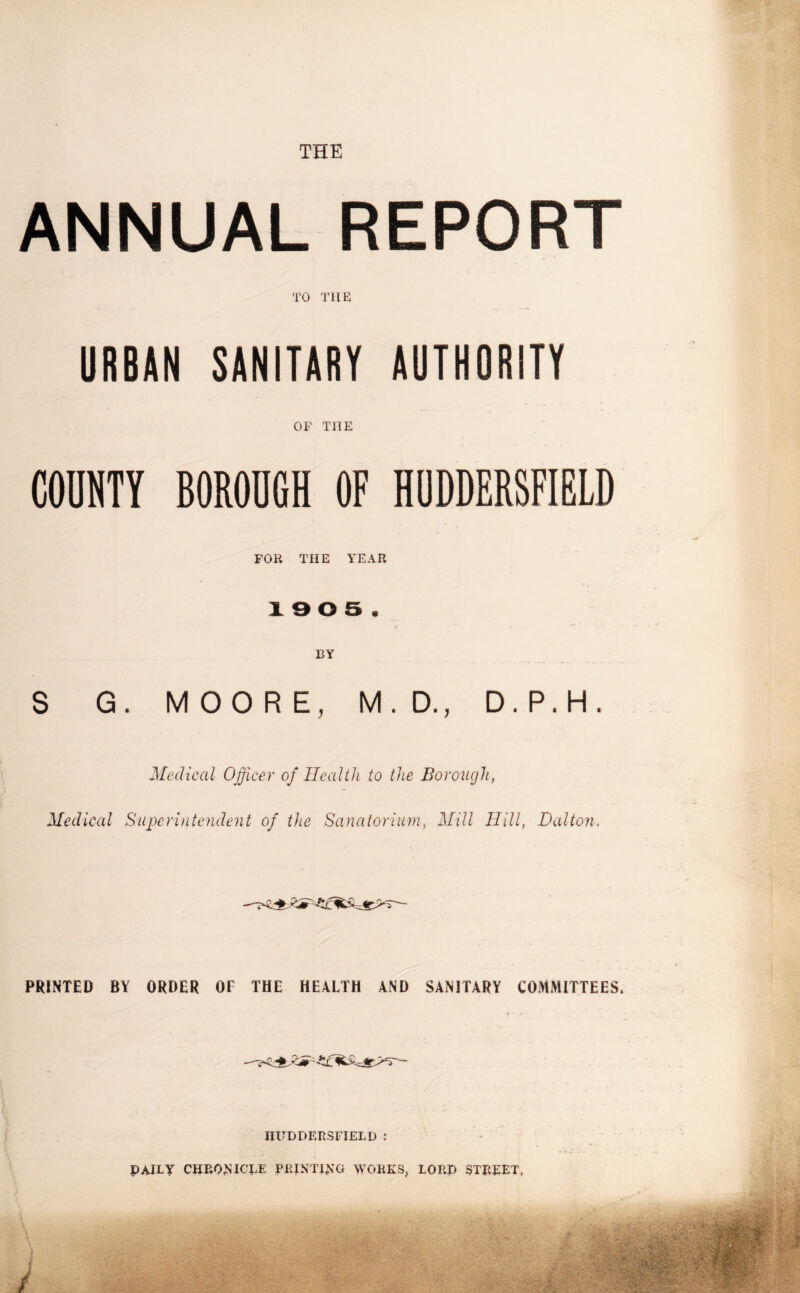 ANNUAL REPORT TO THE URBAN SANITARY AUTHORITY OF THE COUNTY BOROUGH OF HUDDERSFIELD FOE THE YEAR x e o s . BY S G. MOORE, M. D., D.P.H. Medical Officer of Health to the Borough, Medical Superintendent of the Sanatorium, Mill Hill, Dalton. PRINTED BY ORDER OE THE HEALTH AND SANITARY COMMITTEES. HUDDERSFIELD : DAILY CHRONICLE PRINTING WORKS, LORD STREET,