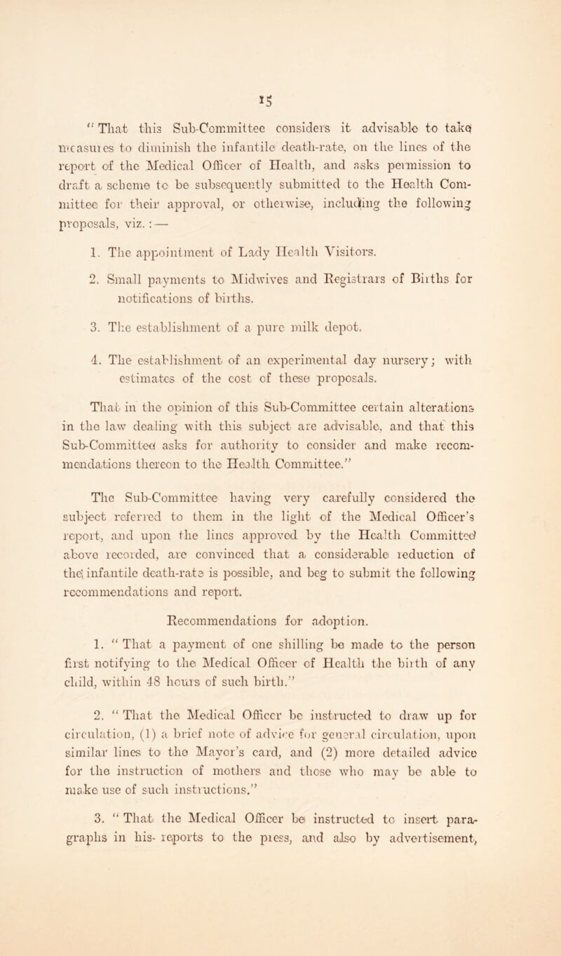 *5 “ That this Sub-Committee considers it advisable to takq measures to diminish the infantile death-rate, on the lines of the report of the Medical Officer of Health, and asks permission to draft a scheme to be subsequently submitted to the Health Com¬ mittee for their approval, or otherwise, ineludjing the following proposals, viz. : — 1. The appointment of Lady Health Visitors. 2. Small payments to Midwives and Registrars of Biiths for notifications of births. 3. The establishment of a pure milk depot. 4. The establishment of an experimental day nursery; with estimates of the cost of these proposals. That in the opinion of this Sub-Conirnittee certain alterations in the law dealing with this subject are advisable, and that this Sub-Committed asks for authority to consider and make recom¬ mendations thereon to the Health Committee/' The Sub-Committee having very carefully considered the subject referred to them in the light of the Medical Officer’s report, and upon the lines approved by the Health Committed above recorded, are convinced that a considerable reduction of the}, infantile death-rate is possible, and beg to submit the following recommendations and report. Recommendations for adoption. 1. “ That a payment of one shilling be made to the person first notifying to the Medical Officer of Health the birth of any child, within 48 hours of such birth.” 2. “ That the Medical Officer bo instructed to draw up for circulation, (1) a brief note of advice for general circulation, upon similar lines to the Mayor’s card, and (2) more detailed advice for the instruction of mothers and those who may be able to make use of such insti'actions.” 3. “ That the Medical Officer bet instructed tc insert para¬ graphs in his* reports to the pi ess, and also by advertisement,