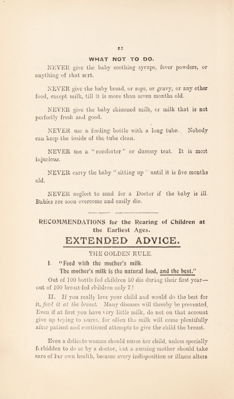 12 WHAT WOT TO DO- NEVER give the baby soothing syrups, fever powders, or anything of that sort. NEVER give the baby bread, or sops, or gravy, or any other food, except milk, till it is more than seven months old. NEVER give the baby skimmed milk, or milk that is not perfectly fresh and good. NEVER use a feeding bottle with a long tube. Nobody can keep the inside of the tube clean. NEVER use a “ comforter ” or dummy teat. It is most injurious. NEVER carry the baby “ sitting up until it is five months old. NEVER neglect to send for a Doctor if the baby is ill. Rabies are soon overcome and easily die. RECOMMENDATIONS for the Rearing of Children at the Earliest Ages, EXTENDED ADVICE. THE GOLDEN RULE. I. “Feed with the mother’s milk. The mother’s milk is the natural food, and the best,” Out of 100 bottle fed children 50 die during their first year- out of 100 breast-fed children only 7! II. If you really love your child and would do the best for it, feed it at the breast. Many diseases will thereby be prevented. Even if at first you have \ ery little milk, do not on that account give up trying to nurse, for often the milk will come plentifully after patient and continued attempts to give the child the breast. Even a delicate woman should nurse her child, unless specially forbidden to do so by a doctor, but a nursing mother should take care of her own health, because every indisposition or illness alters