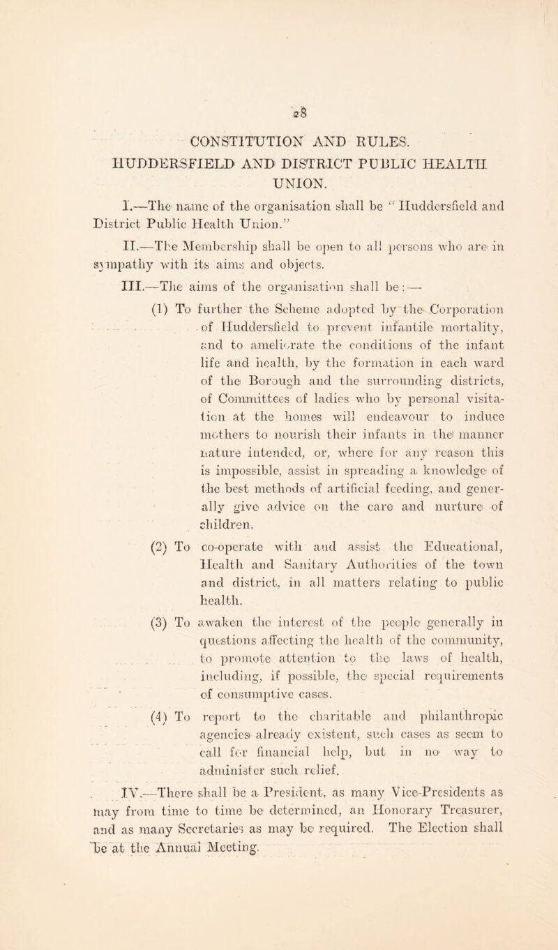 2& CONSTITUTION AND RULES. HUDDERSFIELD' AND DISTRICT PUBLIC HEALTH UNION. I. —The' name of the organisation shall be  Huddersfield and District Public Health Union.” II. —The Membership shall be open to all persons who are in sympathy with its aims and objects. III. —The aims of the organisation shall be:—- (1) To further the Scheme adopted by the Corporation of Huddersfield to prevent infantile mortality, and to ameliorate the conditions of the infant life and health, by the formation in each ward of the Borough and the surrounding districts, of Committees of ladies who by personal visita¬ tion at the homes will endea-vour to induce mothers to nourish their infants in the! manner nature intended, or, where for any reason this is impossible, assist in spreading a, knowledge of the best methods of artificial feeding, and gener¬ ally give- advice on the care and nurture of children. (2) To co-operate with and assist the Educational, Health and Sanitary Authorities of the town and district, in all matters relating to public health. (3) To awaken the interest of the people generally in questions affecting the health of the community, to promote attention to the laws of health, including, if possible, the special requirements of consumptive cases. (4) To report to the charitable and philanthropic agenciesi already existent, such cases as seem to call for financial help, but in no> way to administer such relief. IV. -—There shall be a President, as many Vice-Presidents as may from time to time be determined, an Honorary Treasurer, and as many Secretaries as may be required. The Election shall Be at the Annual Meeting.