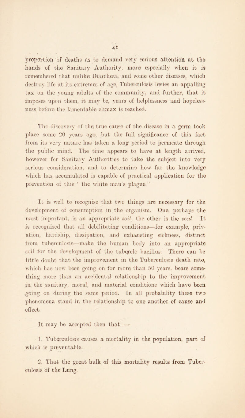 proportion of deaths as to demand very serious attention at tho hands of tho Sanitary Authority, more) especially when it is remembered that unlike) Diarrhoea, and some other diseases, which destroy life at its extremes of age, Tuberculosis levies an appalling tax on the young adults of the community, arid further, that it imposes upon them, it may be, yeaife of helplessness and hopeless¬ ness before the lamentable climax is reached. T’hei discovery of the true cause of the disease in a germ took place some 20 years ago, but the full significance of this fact from its very nature has taken a long period to permeate through the public mind. The time appears to have at length arrived, however for Sanitary Authorities to take the subject into very serious consideration, and to determine how far the knowledge which lias accumulated is capable of practical application for the prevention of this “ the white man's plague.'' It is well to recognise that two things arc necessary for the development of consumption in the organism. One, perhaps the most important, is an appropriate sol/, the other is the seed. It is recognised that all debilitating conditions—for example, priv¬ ation, hardship, dissipation, and exhausting sickness, distinct from tuberculosis-—make the human body into an appropriate soil for the development of the tubercle bacillus. There can be little doubt that the improvement in tho Tuberculosis death rate, which has now been going on for more than 50 years, bears some- thing more than an accidental relationship to the improvement in the sanitary, moral, and material conditions which have been going on during the same period. In all probability these two phenomena stand in the relationship to one another of cause and effect. It may be accepted then that: — 1 * Tuberculosis causes a mortality in the population, part of which is preventable. 2. That the great bulk of this mortality results from Tuber¬ culosis of the Lung.