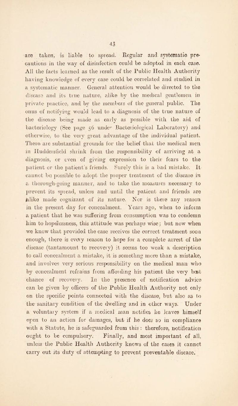 are taken, is liable to spread. Regular and systematic pre¬ cautions in the way of disinfection could be adopted in each case. All the facts learned as the result of the Public Health Authority havins: knowledge of every case could be correlated and studied in a systematic manner. General attention would be directed to the disease and its true nature, alike by the medical gentlemen in private practice, and by the members of the general public. The onus of notifying would lead to a diagnosis of the true nature of the disease being made as early as possible with the aid of bacteriology (See page 56 undev Bacteriological Laboratory) and otherwise, to the very great advantage of the individual patient. There are substantial grounds for the belief that the medical men o 111 Huddersfield shrink from the responsibility of arriving at a diagnosis, or even of giving expression to their fears to the patient or the patient's friends. Surely this is a bad mistake. It cannot bq possible to adopt the pioper treatment of the disease in a, thorough-going manner, and to take tlio measures necessary to prevent its spread, unless and until the patient and friends aro jalike made cognizant of its nature. Nor is theie any reason in the present day for concealment. Years ago, when t-o inform a patient that he was suffering from consumption was to condemn him to hopelessness, this attitude was perhaps wise; but now when we know that provided the case receives the correct treatment soon enough, there is every leason to hope for a complete arrest of the disease (tantamount to recovery) it seems too weak a description to call concealment a. mistake, it is someithng more than a. mistake, and involves very serious responsibility on the medical man who by concealment refrains from affoidmg his patient the very bast chance of recovery. In the presence of notification advice can be given by officers of the Public Health Authority not only on the specific points connected with the disease, but also as to the sanitary condition of the dwelling and in other ways. Under a voluntary system if a medical man notifies he leaves himself open to an action for damages, but if he does so in compliance with a Statute, he is safeguarded from this : therefore, notification ought to be compulsory. Finally, and most important of all, unless the Public Health Authority knows of the cases it cannot carry out its duty of attempting to prevent preventable disease*