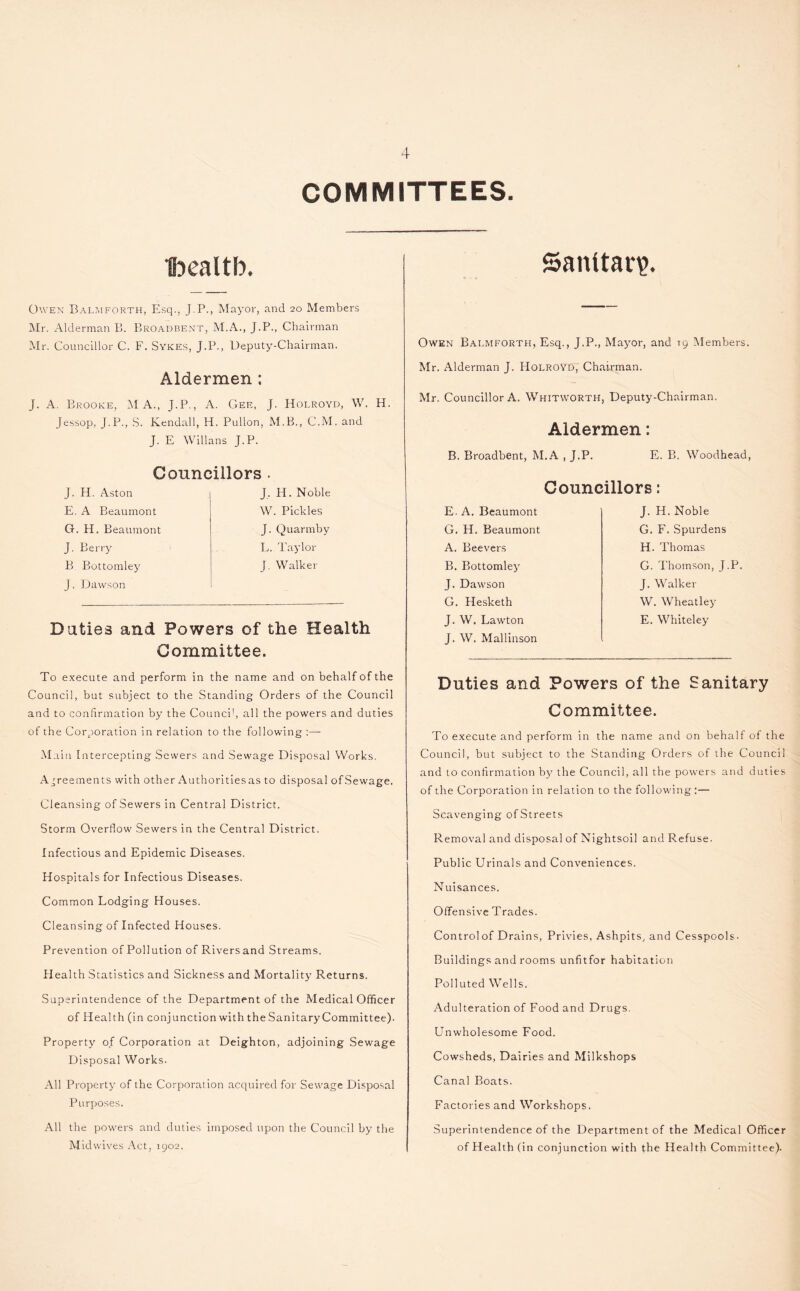 COMMITTEES. Ibealtb. Sanitary. Owen Balmforth, Esq., J.P., Mayor, and 20 Members Mr. Alderman B. Broadbent, M.A., J.P., Chairman Mr. Councillor C. F. Svkes, J.P., Deputy-Chairman. Aldermen ; J. A. Brooke, INI A., J.P., A. Gee, J. Holroyd, W. H. Jessop, J.P., S. Kendall, H. Pullon, M.B., C.M. and J. E Willans J.P. Councillors . J. H. Aston E. A Beaumont G. H. Beaumont J. Berry B Bottomley J. Dawson J, H. Noble W. Pickles J. Quarmby L. Taylor J. Walker Duties and Powers of the Health Committee. Owen Bai.mforth, Esq., J.P., Mayor, and 19 Members. Mr. Alderman J. Holroyd, Chairman. Mr. Councillor A. Whitworth, Deputy-Chairman. Aldermen: B. Broadbent, M.A , J.P. E. B. Woodhead, Councillors: E. A. Beaumont G. H. Beaumont A. Beevers B. Bottomley J. Dawson G. Hesketh J. W. Lawton J. W. Mallinson J. H. Noble G. F. Spurdens H. Thomas G. Thomson, J.P. J. Walker W. Wheatley E. Whiteley To execute and perform in the name and on behalf of the Council, but subject to the Standing Orders of the Council and to confirmation by the Council, all the powers and duties of the Corporation in relation to the following :—- Main Intercepting Sewers and Sewage Disposal Works. Agreements with other Authorities as to disposal of Sewage. Cleansing ofSewers in Central District. Storm Overflow Sewers in the Central District. Infectious and Epidemic Diseases. Hospitals for Infectious Diseases. Common Lodging Houses. Cleansing of Infected Houses. Prevention of Pollution of Rivers and Streams. Health Statistics and Sickness and Mortality Returns. Superintendence of the Department of the Medical Officer of Health (in conjunction with the Sanitary Committee). Property of Corporation at Deighton, adjoining Sewage Disposal Works. All Property of the Corporation acquired for Sewage Disposal Purposes. All the powers and duties imposed upon the Council by the Mid wives Act, 1902, Duties and Powers of the Sanitary Committee. To execute and perform in the name and on behalf of the Council, but subject to the Standing Orders of the Council and to confirmation by the Council, all the powers and duties of the Corporation in relation to the following:— Scavenging ofStreets Removal and disposal of Nightsoil and P.efuse. Public Urinals and Conveniences. Nuisances. Offensive Trades. Controlof Drains, Privies, Ashpits, and Cesspools. Buildings and rooms unfitfor habitation Polluted Wells. Adulteration of Food and Drugs. Unwholesome Food. Cowsheds, Dairies and Milkshops Canal Boats. Factories and Workshops. Superintendence of the Department of the Medical Officer of Health (in conjunction with the Health Committee).