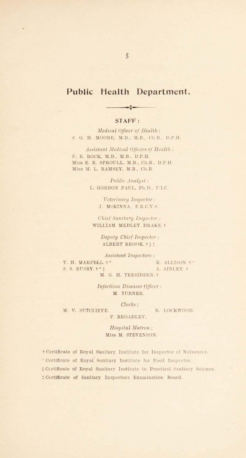 Public Health Department. -- STAFF: Medical Officer of Health : S. G. H. MOORE, MD, M.B., Ch.B , D.P.H. Assistant Medical Officers of Health : F. E. ROCK, M.D., M.B., D.P.H. Miss E. R. SPROULL, M.B., Cli.B., D.P.H. Miss M. L. RAMSEY, M.B., Ch.B. Public Analyst: L. GORDON PAUL, Pli.D., F.I.C. Veterinary Inspector : J. McKINNA, F.R.C.V.3. Chief Sanitary Inspector : WILLIAM MEDLEY DRAKE, t Deputy Chief Inspector : ALBERT BROOK.t § I Assistant Inspectors : T. H. MARFELL.+ * II. ALLISON, t * S. S. RUSBY. t * § A. AINLEY. t M. G. H. TRESIDDER. t Infectious Diseases Officer : M. TURNER. Clerks : M. V. SUTCLIFFE. N. LOCKWOOD. F. BROADLEY. Hospital Matron : Miss M. STEVENSON. t Certificate of Royal Sanitary Institute for Inspector of Nuisances. ' Certificate of Royal Sanitary Institute for Food Inspector. § Certificate of Royal Sanitary Institute in Practical Sanitary Science, t Certificate of Sanitary Inspectors Examination Board.