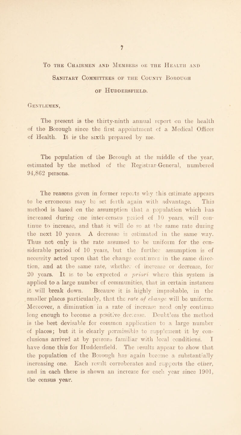 1 To the Chairmen and Members oe the Health and Sanitary Committees of the County Borough of Huddersfield. Gentlemen, The present is the thirty-ninth annual report on the health of the Borough since the first appointment of a. Medical Officer of Health. Ii is the sixth prepared by me. The population of the Borough at the middle of the year, estimated by the method of the Registrar-General, numbered 94,862 persons. The reasons given in former reports why this estimate appears to be erroneous may be set forth again with advantage. This method is based on the assumption that a population which has increased during one inter-census period of 10 years, will con¬ tinue to increase, and that it will do so at die same rate during the next 10 years. A decrease is estimated in the same way. Thus not only is the rate assumed to be uniform for the con¬ siderable period of 10 years, but the further assumption is of necessity acted upon that the change continues, in the same direc¬ tion, and at the same rate, whether of increase or decrease, for 20 years. It is to' be expected a priori where this system is applied to a large number of communities, that in certain instancies it will break down. Because it is highly improbable, in the smaller places particularly, that the rate of change will be uniform. Moreover, a diminution in a. rate of increase need only continue! long enough to become a positive decrease. Doubtless the method is the best devisable for common application to a large number of places; but it is clearly permissible to supplement it by con¬ clusions arrived at by persons familiar with local conditions. I have done this for Huddersfield. The results appear to show that the population of the Borough has again become a* substantially increasing one. Each result corroborates and support® the other, and in each there is shown an increase for each year since 1901, the census year.
