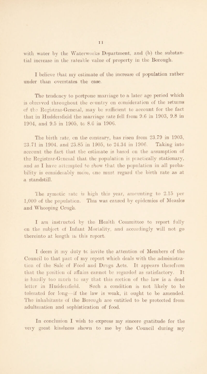 with water by the Waterworks Department, and (b) the substan¬ tial increase in the rateable value of property in the Borough. I believe that my estimate of the increase of population rather under than overstates the case. The tendency to postpone marriage to1 a later age period which is ohseived throughout the oeuntrv on consideration of the returns of the Registrar-General, may be sufficient to account for the fact that in Huddersfield the marriage rate fell from 9.6 in 1903, 9.8 in 1904, and 9.5 in 1905, to 8.6 in 1906. The birth rate, on the contrary, has risen from 23.79 in 1903, 23.71 in 1904, and 23.85 in 1905, to 24.34 in 1906. Taking into account the fact that the estimate is based on the assumption of the Registrar-General that tire population is piactically stationary, and as I have attempted to' show that the population in all proba¬ bility is considerably mere, one must regard the birth rate as at a standstill. The zymotic rate is high this year, amounting to 2.15 per 1,000 of the population. This was caused by epidemics of Measles and Whooping Cougli. I am instructed by the Health Committee to report fully on the subject of Infant Mortality, and accordingly will not go thereinto at length m this report. I deem it my duty to invite the attention of Members of the Council to that part of my report which deals with the administra¬ tion of Idle Sale of Food arid Drugs Acts. It appears therefrom that the position of affairs cannot be regarded as satisfactory. It is hardly too much to sav that this section of the law is a. dead letter in Huddersfield. Such a condition is not likely to be tolerated for long-—if the law is weak, it ought to be amended. The inhabitants! of the Borough are entitled to be protected from adulteration and sophistication of food. In conclusion I wish to express my sincere gratitude for the very great kindness shewn to me by the Council during my