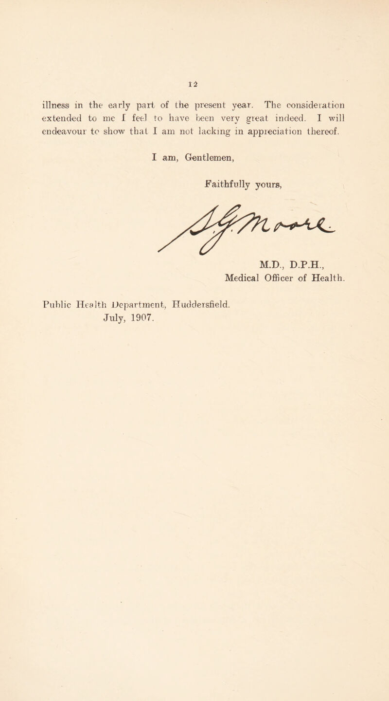 illness in the early part of the present year. The consideration extended to me I feel to have been very great indeed. I will endeavour to show that I am not lacking in appreciation thereof. I am, Gentlemen, Faithfully yours, M.D., D.P.H., Medical Officer of Health. Public Health Department, Huddersfield. July, 1907.